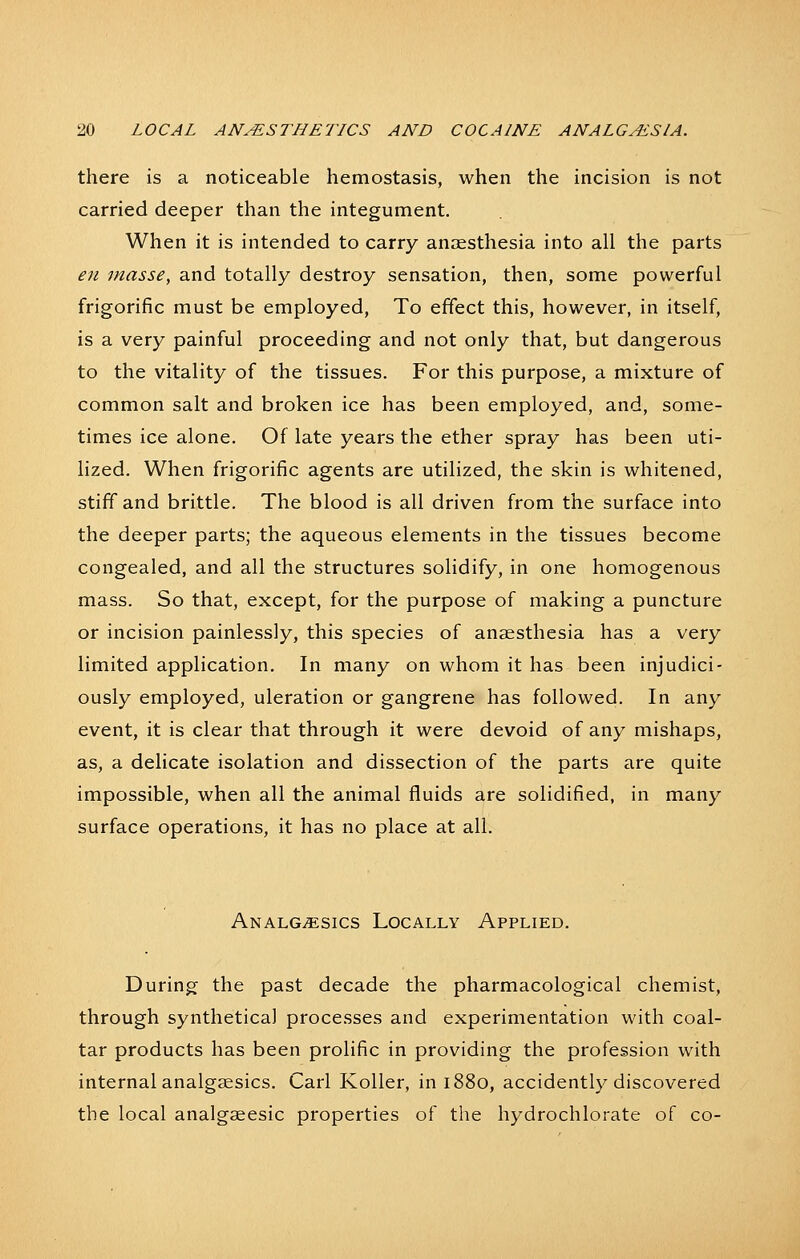 there is a noticeable hemostasis, when the incision is not carried deeper than the integument. When it is intended to carry anaesthesia into all the parts en masse, and totally destroy sensation, then, some powerful frigorific must be employed, To effect this, however, in itself, is a very painful proceeding and not only that, but dangerous to the vitality of the tissues. For this purpose, a mixture of common salt and broken ice has been employed, and, some- times ice alone. Of late years the ether spray has been uti- lized. When frigorific agents are utilized, the skin is whitened, stiff and brittle. The blood is all driven from the surface into the deeper parts; the aqueous elements in the tissues become congealed, and all the structures solidify, in one homogenous mass. So that, except, for the purpose of making a puncture or incision painlessly, this species of anaesthesia has a very limited application. In many on whom it has been injudici- ously employed, uleration or gangrene has followed. In any event, it is clear that through it were devoid of any mishaps, as, a delicate isolation and dissection of the parts are quite impossible, when all the animal fluids are solidified, in many surface operations, it has no place at all. Analgesics Locally Applied. During the past decade the pharmacological chemist, through synthetical processes and experimentation with coal- tar products has been prolific in providing the profession with internal analgaesics. Carl Koller, in 1880, accidently discovered the local analgaeesic properties of the hydrochlorate of co-