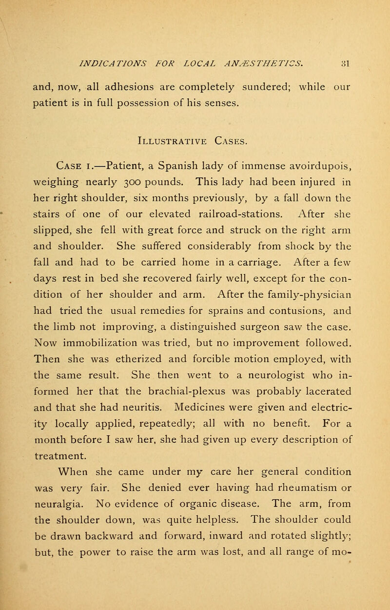 and, now, all adhesions are completely sundered; while our patient is in full possession of his senses. Illustrative Cases. Case i.—Patient, a Spanish lady of immense avoirdupois, weighing nearly 300 pounds. This lady had been injured in her right shoulder, six months previously, by a fall down the stairs of one of our elevated railroad-stations. After she slipped, she fell with great force and struck on the right arm and shoulder. She suffered considerably from shock by the fall and had to be carried home in a carriage. After a few days rest in bed she recovered fairly well, except for the con- dition of her shoulder and arm. After the family-physician had tried the usual remedies for sprains and contusions, and the limb not improving, a distinguished surgeon saw the case. Now immobilization was tried, but no improvement followed. Then she was etherized and forcible motion employed, with the same result. She then went to a neurologist who in- formed her that the brachial-plexus was probably lacerated and that she had neuritis. Medicines were given and electric- ity locally applied, repeatedly; all with no benefit. For a month before I saw her, she had given up every description of treatment. When she came under my care her general condition was very fair. She denied ever having had rheumatism or neuralgia. No evidence of organic disease. The arm, from the shoulder down, was quite helpless. The shoulder could be drawn backward and forward, inward and rotated slightly; but, the power to raise the arm was lost, and all range of mo-