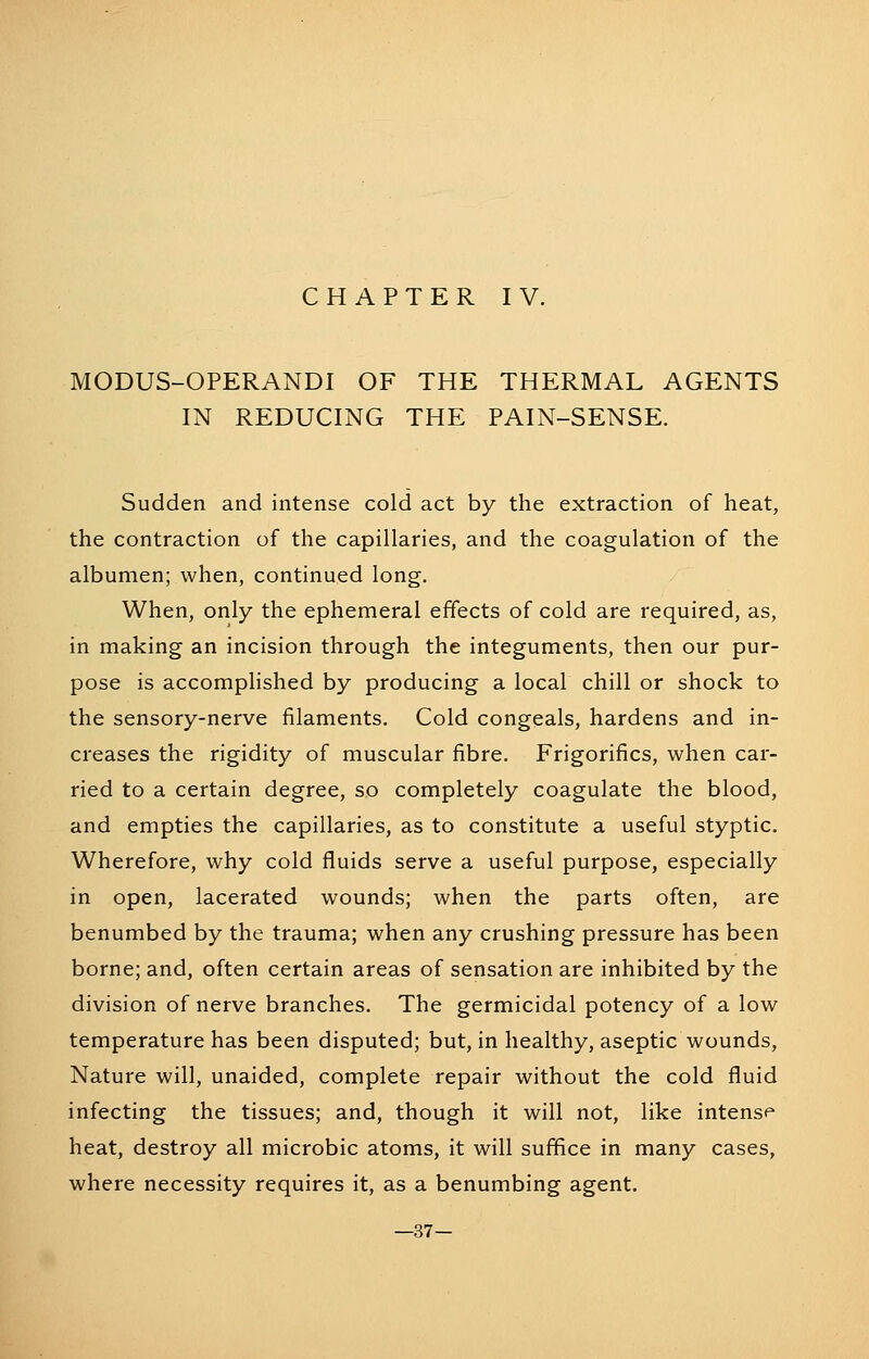 MODUS-OPERANDI OF THE THERMAL AGENTS IN REDUCING THE PAIN-SENSE. Sudden and intense cold act by the extraction of heat, the contraction of the capillaries, and the coagulation of the albumen; when, continued long. When, only the ephemeral effects of cold are required, as, in making an incision through the integuments, then our pur- pose is accomphshed by producing a local chill or shock to the sensory-nerve filaments. Cold congeals, hardens and in- creases the rigidity of muscular fibre. Frigorifics, when car- ried to a certain degree, so completely coagulate the blood, and empties the capillaries, as to constitute a useful styptic. Wherefore, why cold fluids serve a useful purpose, especially in open, lacerated wounds; when the parts often, are benumbed by the trauma; when any crushing pressure has been borne; and, often certain areas of sensation are inhibited by the division of nerve branches. The germicidal potency of a low temperature has been disputed; but, in healthy, aseptic wounds, Nature will, unaided, complete repair without the cold fluid infecting the tissues; and, though it will not, like intense heat, destroy all microbic atoms, it will suffice in many cases, where necessity requires it, as a benumbing agent. —37-