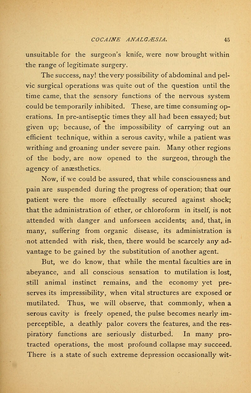 unsuitable for the surgeon's knife, were now brought within the range of legitimate surgery. The success, nay! the very possibility of abdominal and pel- vic surgical operations was quite out of the question until the time came, that the sensory functions of the nervous system could be temporarily inhibited. These, are time consuming op- erations. In pre-antiseptic times they all had been essayed; but given up; because, of the impossibility of carrying out an efficient technique, within a serous cavity, while a patient was writhing and groaning under severe pain. Many other regions of the body, are now opened to the surgeon, through the agency of anaesthetics. Now, if we could be assured, that while consciousness and pain are suspended during the progress of operation; that our patient were the more effectually secured against shock; that the administration of ether, or chloroform in itself, is not attended with danger and unforseen accidents; and, that, in many, suffering from organic disease, its administration is •not attended with risk, then, there would be scarcely any ad- vantage to be gained by the substitution of another agent. But, we do know, that while the mental faculties are in abeyance, and all conscious sensation to mutilation is lost, still animal instinct remains, and the economy yet pre- serves its impressibility, when vital structures are exposed or mutilated. Thus, we will observe, that commonly, when a serous cavity is freely opened, the pulse becomes nearly im- perceptible, a deathly palor covers the features, and the res- piratory functions are seriously disturbed. In many pro- tracted operations, the most profound collapse may succeed. There is a state of such extreme depression occasionally wit-