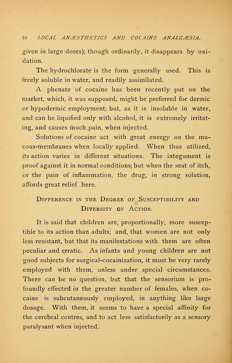 given in large-doses); though ordinarily, it disappears by oxi- dation. The hydrochlorate is the form generally used. This is freely soluble in water, and readily assimilated. A phenate of cocaine has been recently put on the market, which, it was supposed, might be preferred for dermic or hypodermic employment; but, as it is insoluble in water, and can be liquified only with alcohol, it is extremely irritat- ing, and causes much .pain, when injected. Solutions of cocaine act with great energy on the mu- cous-membranes when locally applied. When thus utilized, its action varies in different situations. The integument is proof against it in normal conditions; but when the seat of itch, or the pain of inflammation, the drug, in strong solution, affords great relief here. Difference in the Degree of Susceptibility and Diversity of Action. It is said that children are, proportionally, more suscep- tible to its action than adults; and, that women are not only less resistant, but that its manifestations with them are often peculiar and erratic. As infants and young children are not good subjects for surgical-cocainization, it must be very rarely employed with them, unless under special circumstances. There can be no question, but that the sensorium is pro- foundly effected in the greater number of females, when co- caine is subcutaneously employed, in anything like large dosage. With them, it seems to have a special affinity for the cerebral centres, and to act less satisfactorily as a sensory paralysant when injected.