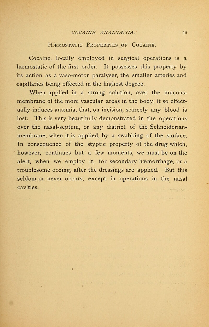 HAEMOSTATIC Properties of Cocaine. Cocaine, locally employed in surgical operations is a haemostatic of the first order. It possesses this property by its action as a vaso-motor paralyser, the smaller arteries and capillaries being effected in the highest degree. When applied in a strong solution, over the mucous- membrane of the more vascular areas in the body, it so effect- ually induces anaemia, that, on incision, scarcely any blood is lost. This is very beautifully demonstrated in the operations over the nasal-septum, or any district of the Schneiderian- membrane, when it is applied, by a swabbing of the surface. In consequence of the styptic property of the drug which, however, continues but a few moments, we must be on the alert, when we employ it, for secondary haemorrhage, or a troublesome oozing, after the dressings are applied. But this seldom or never occurs, except in operations in the nasal cavities.