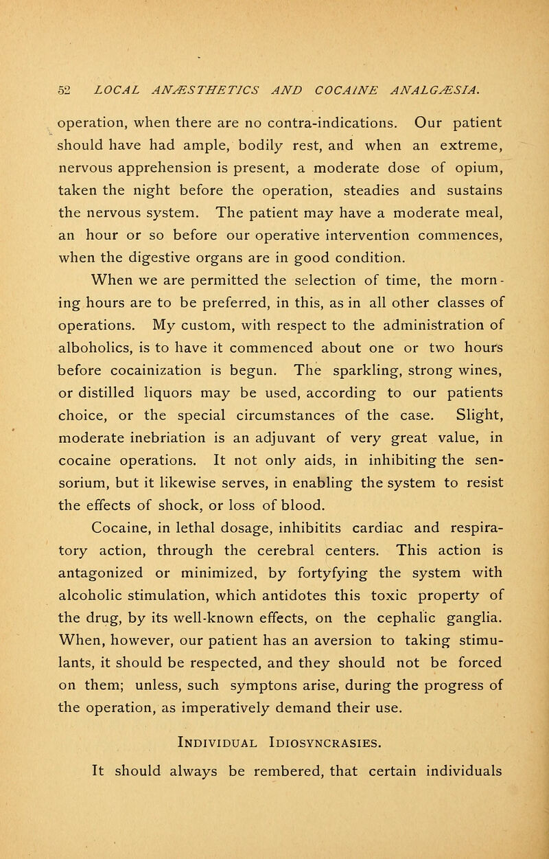 operation, when there are no contra-indications. Our patient should have had ample, bodily rest, and when an extreme, nervous apprehension is present, a moderate dose of opium, taken the night before the operation, steadies and sustains the nervous system. The patient may have a moderate meal, an hour or so before our operative intervention commences, when the digestive organs are in good condition. When we are permitted the selection of time, the morn- ing hours are to be preferred, in this, as in all other classes of operations. My custom, with respect to the administration of alboholics, is to have it commenced about one or two houfs before cocainization is begun. The sparkling, strong wines, or distilled liquors may be used, according to our patients choice, or the special circumstances of the case. Slight, moderate inebriation is an adjuvant of very great value, in cocaine operations. It not only aids, in inhibiting the sen- sorium, but it likewise serves, in enabling the system to resist the effects of shock, or loss of blood. Cocaine, in lethal dosage, inhibitits cardiac and respira- tory action, through the cerebral centers. This action is antagonized or minimized, by fortyfying the system with alcoholic stimulation, which antidotes this toxic property of the drug, by its well-known effects, on the cephalic ganglia. When, however, our patient has an aversion to taking stimu- lants, it should be respected, and they should not be forced on them; unless, such symptons arise, during the progress of the operation, as imperatively demand their use. Individual Idiosyncrasies. It should always be rembered, that certain individuals