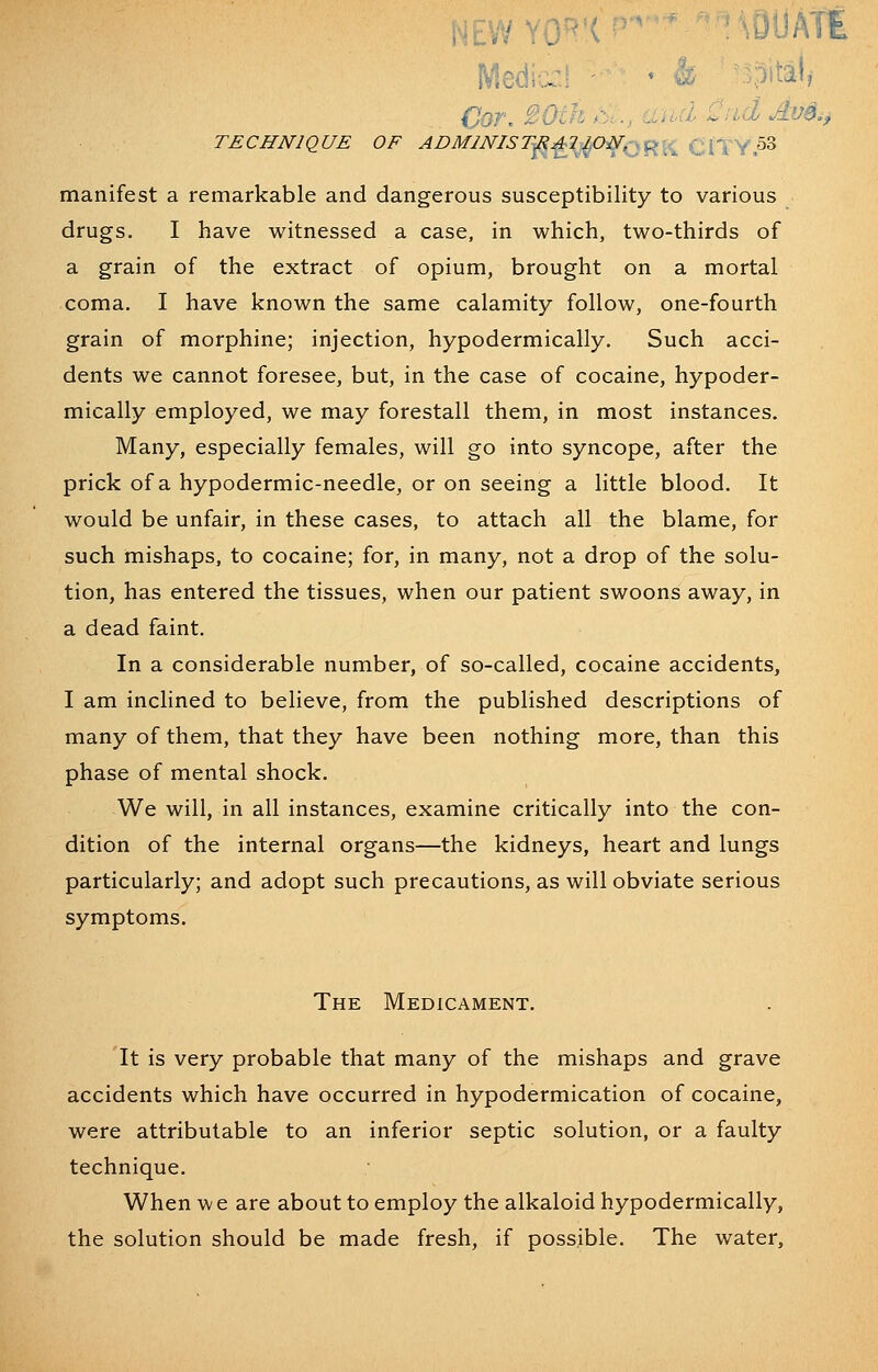 Medio:. i ^3;7itaf, Cor. ^Ow..:.., ...od Qiid M6,^ TECHNIQUE OF ADMINIST^^^O^q^y^. CITYSS manifest a remarkable and dangerous susceptibility to various drugs. I have witnessed a case, in which, two-thirds of a grain of the extract of opium, brought on a mortal coma. I have known the same calamity follow, one-fourth grain of morphine; injection, hypodermically. Such acci- dents we cannot foresee, but, in the case of cocaine, hypoder- mically employed, we may forestall them, in most instances. Many, especially females, will go into syncope, after the prick of a hypodermic-needle, or on seeing a little blood. It would be unfair, in these cases, to attach all the blame, for such mishaps, to cocaine; for, in many, not a drop of the solu- tion, has entered the tissues, when our patient swoons away, in a dead faint. In a considerable number, of so-called, cocaine accidents, I am inclined to beheve, from the published descriptions of many of them, that they have been nothing more, than this phase of mental shock. We will, in all instances, examine critically into the con- dition of the internal organs—the kidneys, heart and lungs particularly; and adopt such precautions, as will obviate serious symptoms. The Medicament. It is very probable that many of the mishaps and grave accidents which have occurred in hypodermication of cocaine, were attributable to an inferior septic solution, or a faulty technique. When we are about to employ the alkaloid hypodermically, the solution should be made fresh, if possible. The water.