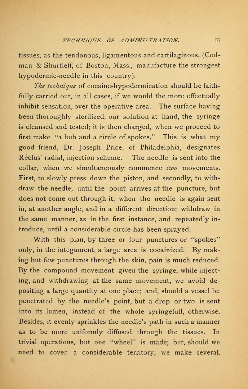 tissues, as the tendonous, ligamentous and cartilaginous. (Cod- man & Shurtleff, of Boston, Mass., manufacture the strongest hypodermic-needle in this country). The technique of cocaine-hypodermication should be faith- fully carried out, in all cases, if we would the more effectually inhibit sensation, over the operative area. The surface having been thoroughly sterilized, our solution at hand, the syringe is cleansed and tested; it is then charged, when we proceed to first make a hub and a circle of spokes. This is what my good friend, Dr. Joseph Price, of Philadelphia, designates Reclus' radial, injection scheme. The needle is sent into the collar, when we simultaneously commence izvo movements. First, to slowly press down the piston, and secondly, to with- draw the needle, until the point arrives at the puncture, but does not come out through it; when the needle is again sent in, at another angle, and in a different direction; withdraw in the same manner, as in the first instance, and repeatedly in- troduce, until a considerable circle has been sprayed. With this plan, by three or four punctures or spokes only, in the integument, a large area is cocainized. By mak- ing but few punctures through the skin, pain is much reduced. By the compound movement given the syringe, while inject- ing, and withdrawing at the same movement, we avoid de- positing a large quantity at one place; and, should a vessel be penetrated by the needle's point, but a drop or two is sent into its lumen, instead of the whole syringefuU, otherwise. Besides, it evenly sprinkles the needle's path in such a manner as to be more uniformly diffused through the tissues. In trivial operations, but one wheel is made; but, should we need to cover a considerable territory, we make several.