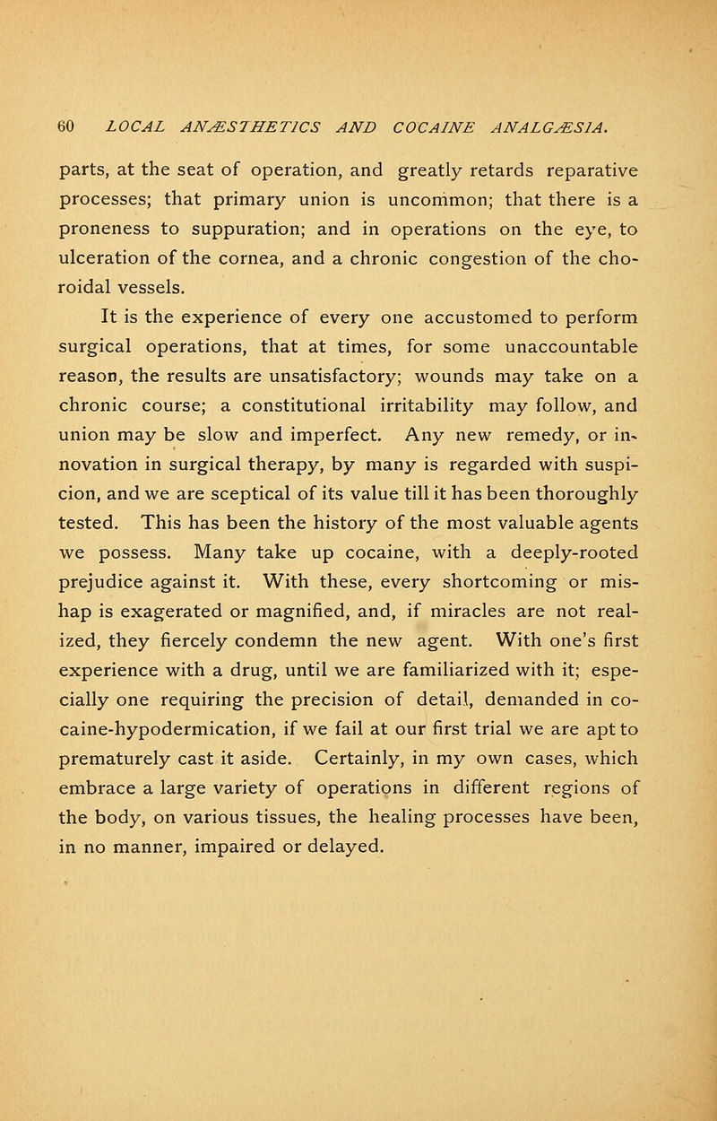 parts, at the seat of operation, and greatly retards reparative processes; that primary union is uncommon; that there is a proneness to suppuration; and in operations on the eye, to ulceration of the cornea, and a chronic congestion of the cho- roidal vessels. It is the experience of every one accustomed to perform surgical operations, that at times, for some unaccountable reason, the results are unsatisfactory; wounds may take on a chronic course; a constitutional irritability may follow, and union may be slow and imperfect. Any new remedy, or in- novation in surgical therapy, by many is regarded with suspi- cion, and we are sceptical of its value till it has been thoroughly tested. This has been the history of the most valuable agents we possess. Many take up cocaine, with a deeply-rooted prejudice against it. With these, every shortcoming or mis- hap is exagerated or magnified, and, if miracles are not real- ized, they fiercely condemn the new agent. With one's first experience with a drug, until we are familiarized with it; espe- cially one requiring the precision of detail, demanded in co- caine-hypodermication, if we fail at our first trial we are apt to prematurely cast it aside. Certainly, in my own cases, which embrace a large variety of operations in different regions of the body, on various tissues, the healing processes have been, in no manner, impaired or delayed.