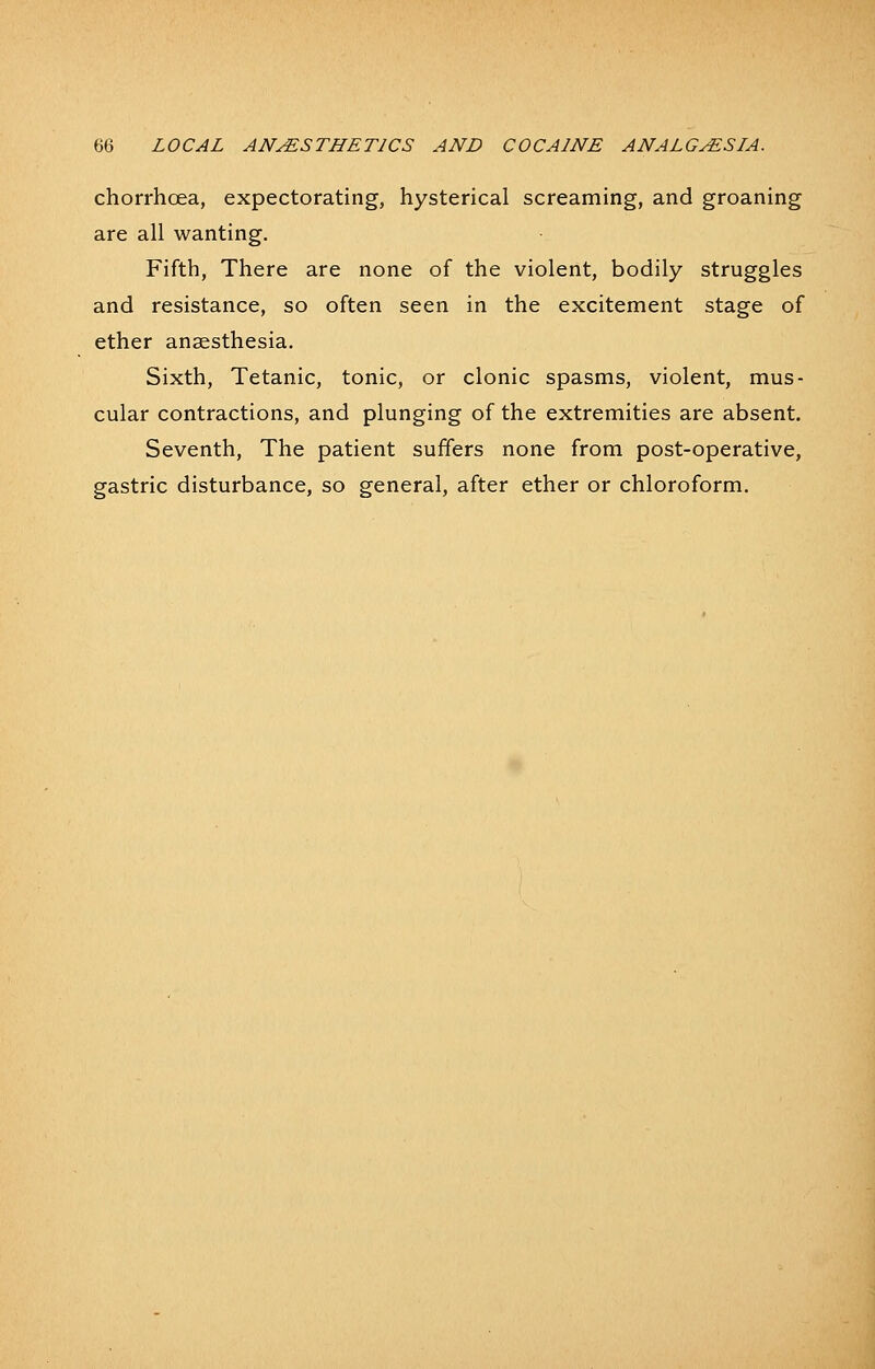 chorrhoea, expectorating, hysterical screaming, and groaning are all wanting. Fifth, There are none of the violent, bodily struggles and resistance, so often seen in the excitement stage of ether anaesthesia. Sixth, Tetanic, tonic, or clonic spasms, violent, mus- cular contractions, and plunging of the extremities are absent. Seventh, The patient suffers none from post-operative, gastric disturbance, so general, after ether or chloroform.