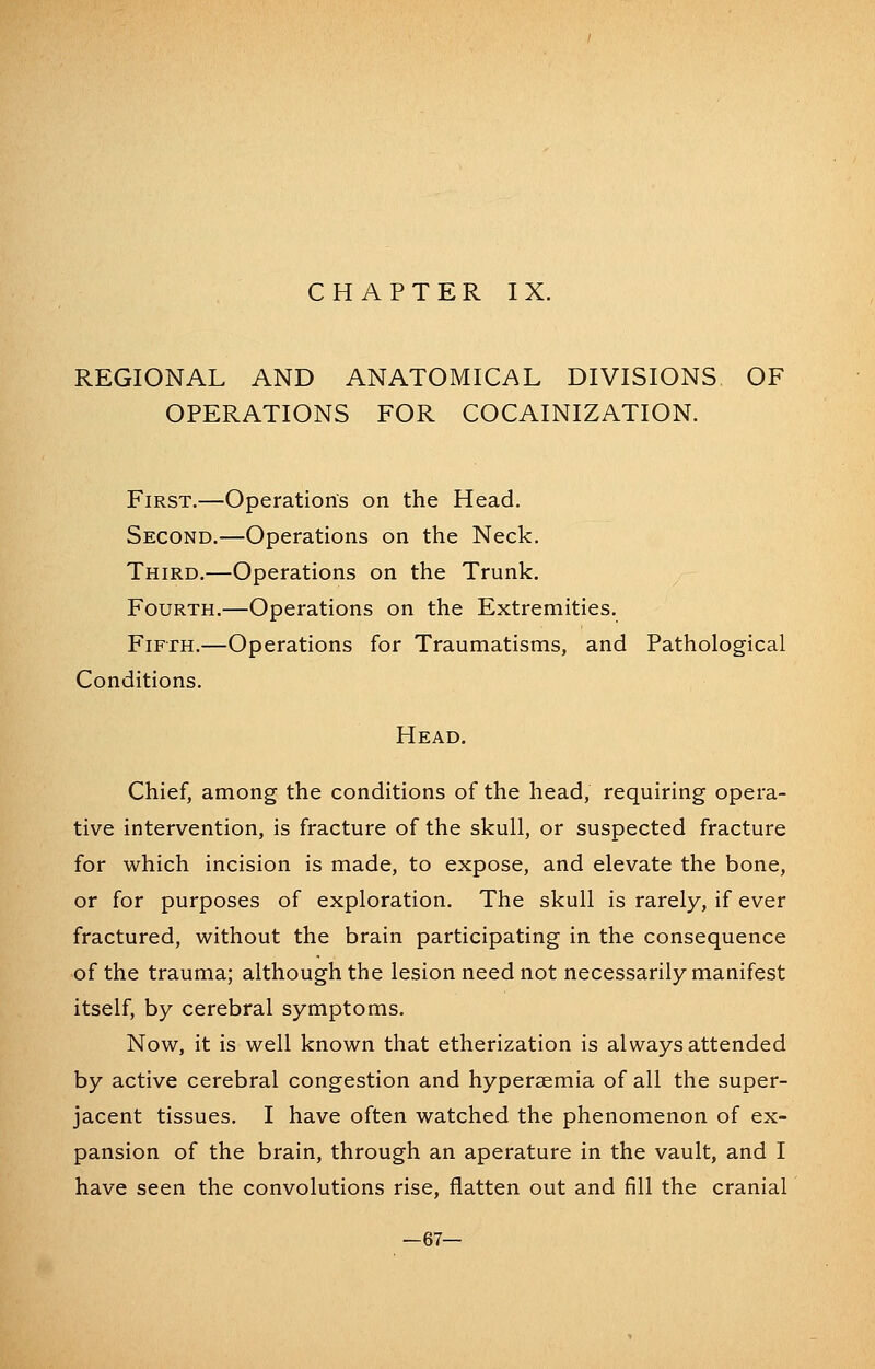 REGIONAL AND ANATOMICAL DIVISIONS OF OPERATIONS FOR COCAINIZATION. First.—Operations on the Head. Second.—Operations on the Neck. Third.—Operations on the Trunk. Fourth.—Operations on the Extremities. Fifth.—Operations for Traumatisms, and Pathological Conditions. Head. Chief, among the conditions of the head, requiring opera- tive intervention, is fracture of the skull, or suspected fracture for which incision is made, to expose, and elevate the bone, or for purposes of exploration. The skull is rarely, if ever fractured, without the brain participating in the consequence of the trauma; although the lesion need not necessarily manifest itself, by cerebral symptoms. Now, it is well known that etherization is always attended by active cerebral congestion and hypersemia of all the super- jacent tissues. I have often watched the phenomenon of ex- pansion of the brain, through an aperature in the vault, and I have seen the convolutions rise, flatten out and fill the cranial —67—