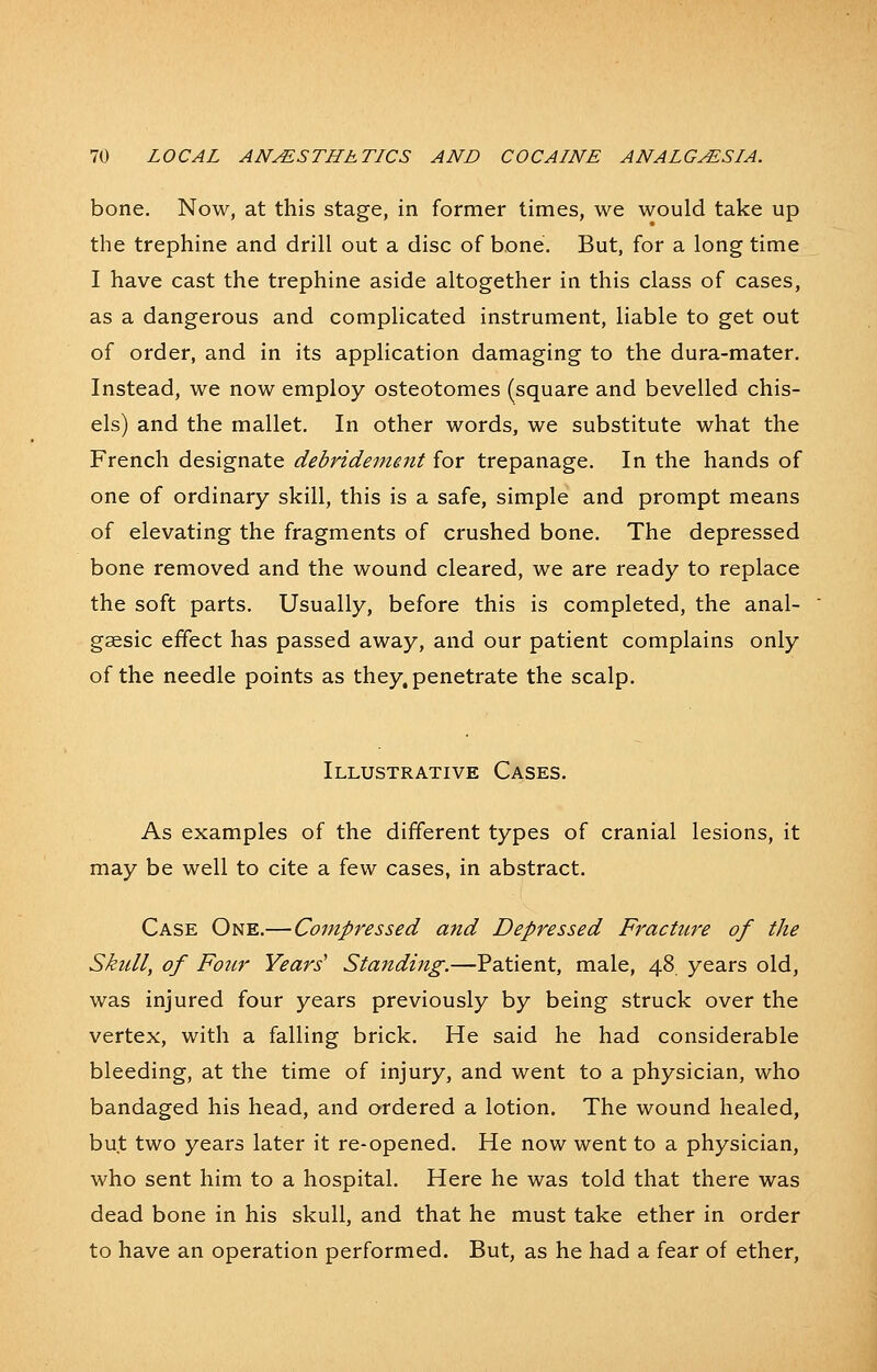 bone. Now, at this stage, in former times, we would take up the trephine and drill out a disc of bone. But, for a long time I have cast the trephine aside altogether in this class of cases, as a dangerous and complicated instrument, liable to get out of order, and in its application damaging to the dura-mater. Instead, we now employ osteotomes (square and bevelled chis- els) and the mallet. In other words, we substitute what the French designate debridement for trepanage. In the hands of one of ordinary skill, this is a safe, simple and prompt means of elevating the fragments of crushed bone. The depressed bone removed and the wound cleared, we are ready to replace the soft parts. Usually, before this is completed, the anal- gsesic effect has passed away, and our patient complains only of the needle points as they, penetrate the scalp. Illustrative Cases. As examples of the different types of cranial lesions, it may be well to cite a few cases, in abstract. Case One.— Compressed and Depressed Fracture of the Skidl, of Four Years' Standing.—Patient, male, 48 years old, was injured four years previously by being struck over the vertex, with a falling brick. He said he had considerable bleeding, at the time of injury, and went to a physician, who bandaged his head, and ordered a lotion. The wound healed, but two years later it re-opened. He now went to a physician, who sent him to a hospital. Here he was told that there was dead bone in his skull, and that he must take ether in order to have an operation performed. But, as he had a fear of ether,