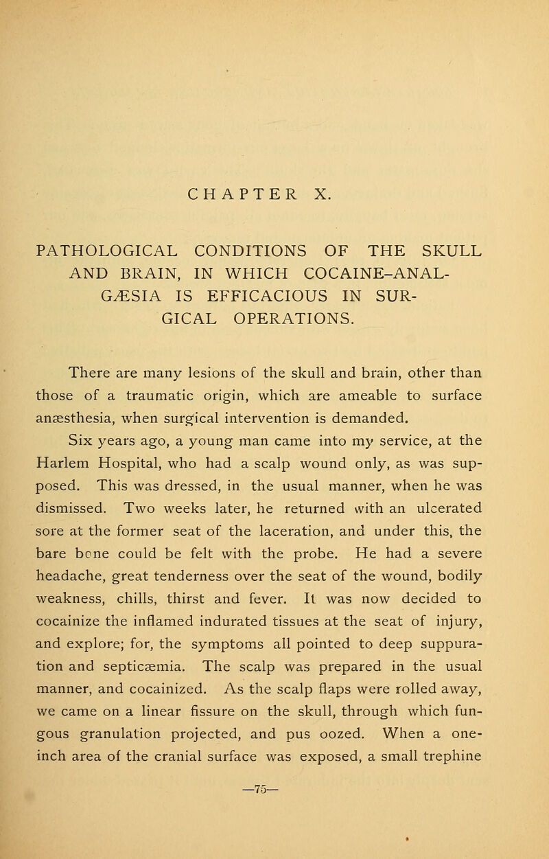 PATHOLOGICAL CONDITIONS OF THE SKULL AND BRAIN, IN WHICH COCAINE-ANAL- GESIA IS EFFICACIOUS IN SUR- GICAL OPERATIONS. There are many lesions of the skull and brain, other than those of a traumatic origin, which are ameable to surface anaesthesia, when surgical intervention is demanded. Six years ago, a young man came into my service, at the Harlem Hospital, who had a scalp wound only, as was sup- posed. This was dressed, in the usual manner, when he was dismissed. Two weeks later, he returned with an ulcerated sore at the former seat of the laceration, and under this, the bare bone could be felt with the probe. He had a severe headache, great tenderness over the seat of the wound, bodily weakness, chills, thirst and fever. It was now decided to cocainize the inflamed indurated tissues at the seat of injury, and explore; for, the symptoms all pointed to deep suppura- tion and septicaemia. The scalp was prepared in the usual manner, and cocainized. As the scalp flaps were rolled away, we came on a linear fissure on the skull, through which fun- gous granulation projected, and pus oozed. When a one- inch area of the cranial surface was exposed, a small trephine —75—