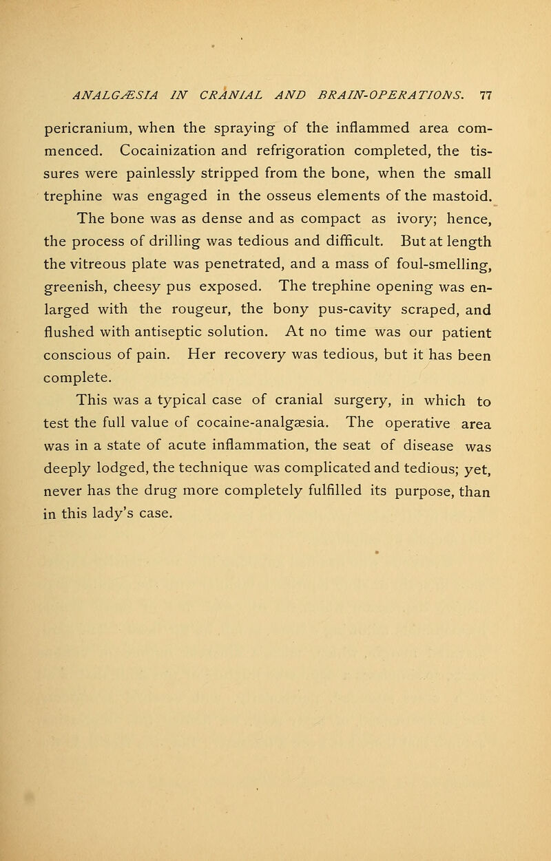 pericranium, when the spraying of the inflammed area com- menced. Cocainization and refrigoration completed, the tis- sures were painlessly stripped from the bone, when the small trephine was engaged in the osseus elements of the mastoid. The bone was as dense and as compact as ivory; hence, the process of drilling was tedious and difficult. But at length the vitreous plate was penetrated, and a mass of foul-smelling, greenish, cheesy pus exposed. The trephine opening was en- larged with the rougeur, the bony pus-cavity scraped, and flushed with antiseptic solution. At no time was our patient conscious of pain. Her recovery was tedious, but it has been complete. This was a typical case of cranial surgery, in which to test the full value of cocaine-analgsesia. The operative area was in a state of acute inflammation, the seat of disease was deeply lodged, the technique was compHcatedand tedious; yet, never has the drug more completely fulfilled its purpose, than in this lady's case.