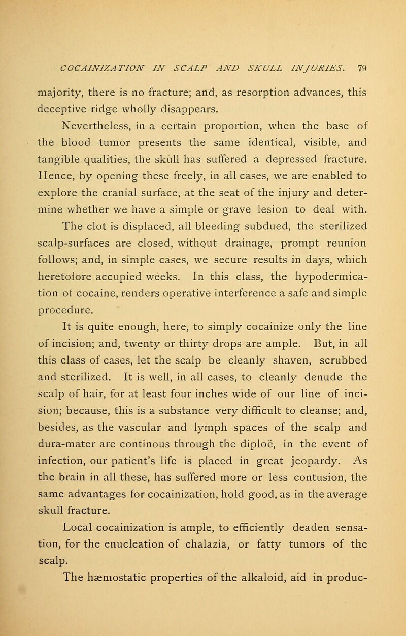 majority, there is no fracture; and, as resorption advances, this deceptive ridge wholly disappears. Nevertheless, in a certain proportion, when the base of the blood tumor presents the same identical, visible, and tangible qualities, the skull has suffered a depressed fracture. Hence, by opening these freely, in all cases, we are enabled to explore the cranial surface, at the seat of the injury and deter- mine whether we have a simple or grave lesion to deal with. The clot is displaced, all bleeding subdued, the sterilized scalp-surfaces are closed, without drainage, prompt reunion follows; and, in simple cases, we secure results in days, which heretofore accupied weeks. In this class, the hypodermica- tion of cocaine, renders operative interference a safe and simple procedure. It is quite enough, here, to simply cocainize only the line of incision; and, twenty or thirty drops are ample. But, in all this class of cases, let the scalp be cleanly shaven, scrubbed and sterilized. It is well, in all cases, to cleanly denude the scalp of hair, for at least four inches wide of our line of inci- sion; because, this is a substance very difficult to cleanse; and, besides, as the vascular and lymph spaces of the scalp and dura-mater are continous through the diploe, in the event of infection, our patient's life is placed in great jeopardy. As the brain in all these, has suffered more or less contusion, the same advantages for cocainization, hold good, as in the average skull fracture. Local cocainization is ample, to efficiently deaden sensa- tion, for the enucleation of chalazia, or fatty tumors of the scalp. The haemostatic properties of the alkaloid, aid in produc-