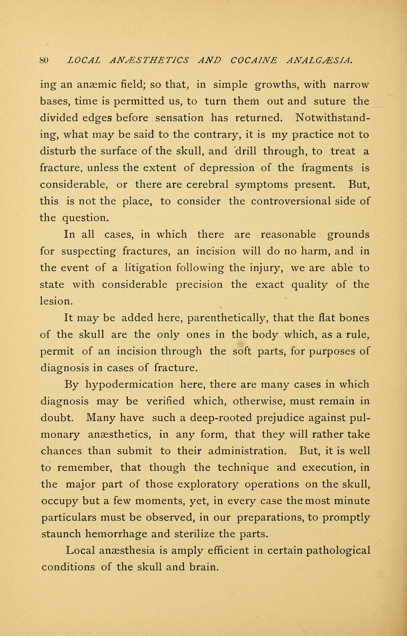 ing an anaemic field; so that, in simple growths, with narrow bases, time is permitted us, to turn them out and suture the divided edges before sensation has returned. Notwithstand- ing, what may be said to the contrary, it is my practice not to disturb the surface of the skull, and drill through, to treat a fracture, unless the extent of depression of the fragments is considerable, or there are cerebral symptoms present. But, this is not the place, to consider the controversional side of the question. In all cases, in which there are reasonable grounds for suspecting fractures, an incision will do no harm, and in the event of a litigation following the injury, we are able to state with considerable precision the exact quality of the lesion. It may be added here, parenthetically, that the flat bones of the skull are the only ones in the body which, as a rule, permit of an incision through the soft parts, for purposes of diagnosis in cases of fracture. By hypodermication here, there are many cases in which diagnosis may be verified which, otherwise, must remain in doubt. Many have such a deep-rooted prejudice against pul- monary anaesthetics, in any form, that they will rather take chances than submit to their administration. But, it is well to remember, that though the technique and execution, in the major part of those exploratory operations on the skull, occupy but a few moments, yet, in every case the most minute particulars must be observed, in our preparations, to promptly staunch hemorrhage and sterilize the parts. Local anaesthesia is amply efficient in certain pathological conditions of the skull and brain.