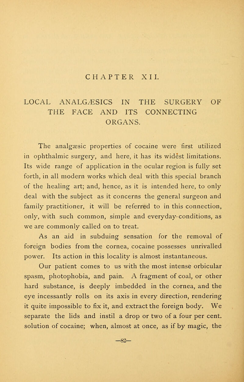 CHAPTER XI I. LOCAL ANALGESICS IN THE SURGERY OF THE FACE AND ITS CONNECTING ORGANS. The analgsesic properties of cocaine were first utilized in ophthalmic surgery, and here, it has its widest limitations. Its wide range of application in the ocular region is fully set forth, in all modern works which deal with this special branch of the healing art; and, hence, as it is intended here, to only deal with the subject as it concerns the general surgeon and family practitioner, it will be referred to in this connection, only, with such common, simple and everyday-conditions, as we are commonly called on to treat. As an aid in subduing sensation for the removal of foreign bodies from the cornea, cocaine possesses unrivalled power. Its action in this locality is almost instantaneous. Our patient comes to us with the most intense orbicular spasm, photophobia, and pain. A fragment of coal, or other hard substance, is deeply imbedded in the cornea, and the eye incessantly rolls on its axis in every direction, rendering it quite impossible to fix it, and extract the foreign body. We separate the lids and instil a drop or two of a four per cent, solution of cocaine; when, almost at once, as if by magic, the —82—