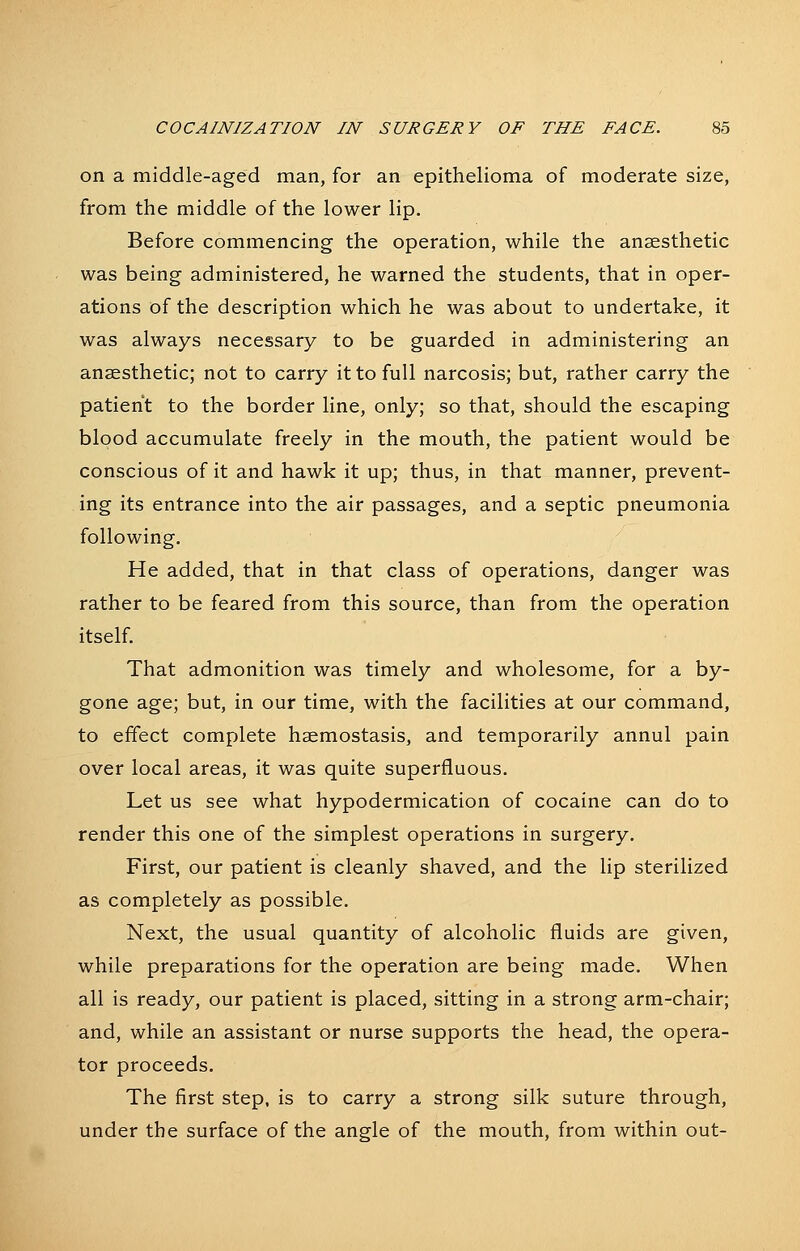 on a middle-aged man, for an epithelioma of moderate size, from the middle of the lower lip. Before commencing the operation, while the anaesthetic was being administered, he warned the students, that in oper- ations of the description which he was about to undertake, it was always necessary to be guarded in administering an anaesthetic; not to carry it to full narcosis; but, rather carry the patient to the border line, only; so that, should the escaping blood accumulate freely in the mouth, the patient would be conscious of it and hawk it up; thus, in that manner, prevent- ing its entrance into the air passages, and a septic pneumonia following. He added, that in that class of operations, danger was rather to be feared from this source, than from the operation itself. That admonition was timely and wholesome, for a by- gone age; but, in our time, with the facilities at our command, to effect complete haemostasis, and temporarily annul pain over local areas, it was quite superfluous. Let us see what hypodermication of cocaine can do to render this one of the simplest operations in surgery. First, our patient is cleanly shaved, and the lip sterilized as completely as possible. Next, the usual quantity of alcoholic fluids are given, while preparations for the operation are being made. When all is ready, our patient is placed, sitting in a strong arm-chair; and, while an assistant or nurse supports the head, the opera- tor proceeds. The first step, is to carry a strong silk suture through, under the surface of the angle of the mouth, from within out-