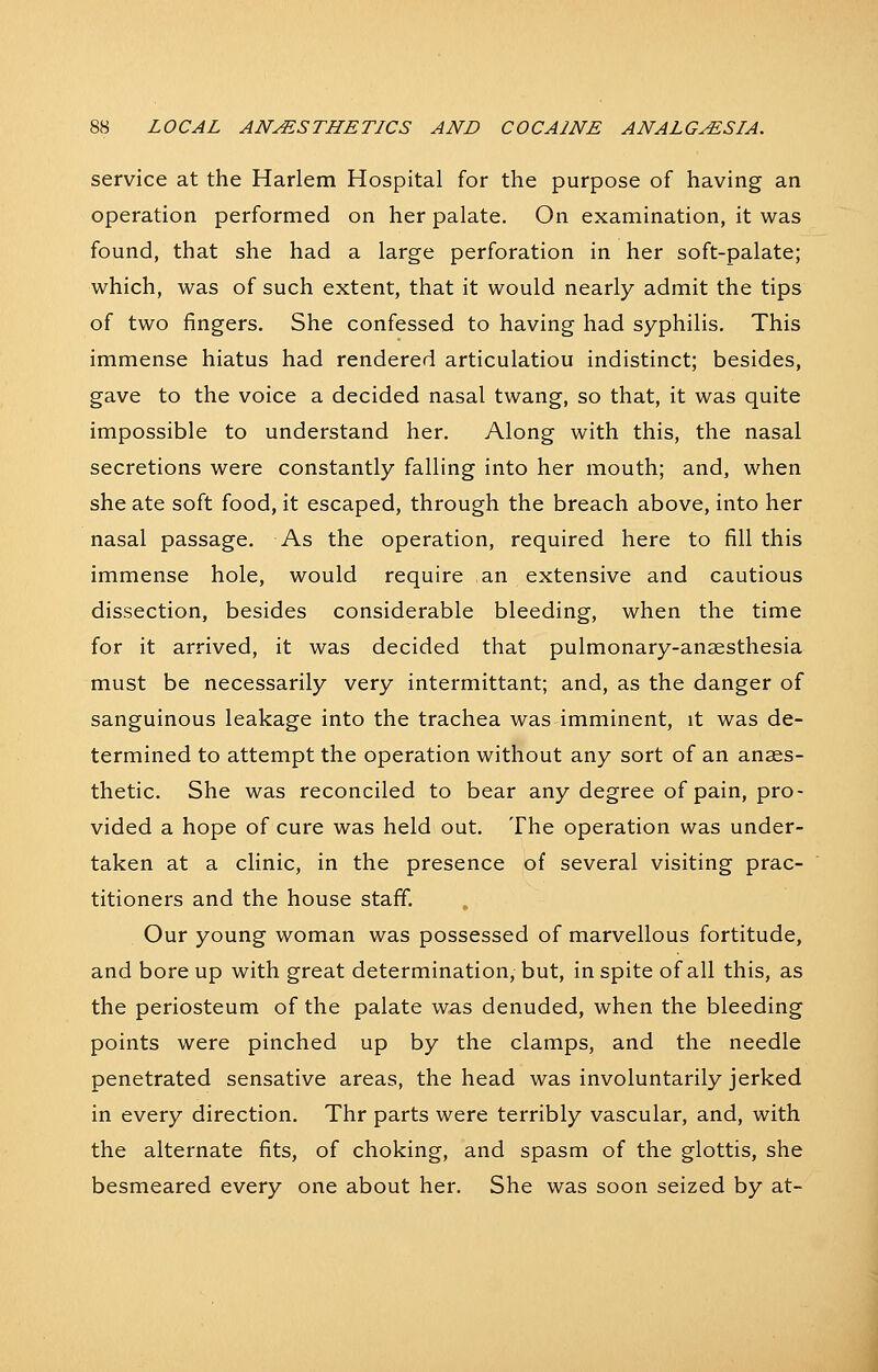 service at the Harlem Hospital for the purpose of having an operation performed on her palate. On examination, it was found, that she had a large perforation in her soft-palate; which, was of such extent, that it would nearly admit the tips of two fingers. She confessed to having had syphilis. This immense hiatus had rendered articulatiou indistinct; besides, gave to the voice a decided nasal twang, so that, it was quite impossible to understand her. Along with this, the nasal secretions were constantly falling into her mouth; and, when she ate soft food, it escaped, through the breach above, into her nasal passage. As the operation, required here to fill this immense hole, would require an extensive and cautious dissection, besides considerable bleeding, when the time for it arrived, it was decided that pulmonary-anaesthesia must be necessarily very intermittant; and, as the danger of sanguinous leakage into the trachea was imminent, it was de- termined to attempt the operation without any sort of an anaes- thetic. She was reconciled to bear any degree of pain, pro- vided a hope of cure was held out. The operation was under- taken at a clinic, in the presence of several visiting prac- titioners and the house staff. Our young woman was possessed of marvellous fortitude, and bore up with great determination, but, in spite of all this, as the periosteum of the palate was denuded, when the bleeding points were pinched up by the clamps, and the needle penetrated sensative areas, the head was involuntarily jerked in every direction. Thr parts were terribly vascular, and, with the alternate fits, of choking, and spasm of the glottis, she besmeared every one about her. She was soon seized by at-