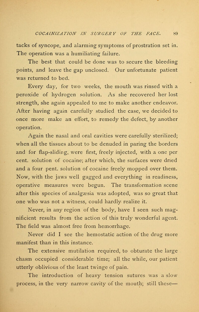 tacks of syncope, and alarming symptoms of prostration set in. The operation was a humiliating failure. The best that could be done was to secure the bleeding points, and leave the gap unclosed. Our unfortunate patient was returned to bed. Every day, for two weeks, the mouth was rinsed with a peroxide of hydrogen solution. As she recovered her lost strength, she again appealed to me to make another endeavor. After having again carefully studied the case, we decided to once more make an effort, to remedy the defect, by another operation. Again the nasal and oral cavities were carefully sterilized; when all the tissues about to be denuded in paring the borders and for flap-sHding, were first, freely injected, with a one per cent, solution of cocaine; after which, the surfaces were dried and a four pent, solution of cocaine freely mopped over them. Now, with the jaws Vv^ell gagged and everything in readiness, operative measures were begun. The transformation scene after this species of analgesia was adopted, was so great that one who was not a witness, could hardly realize it. Never, in any region of the body, have I seen such mag- nificient results from the action of this truly wonderful agent. The field was almost free from hemorrhage. Never did I see the hemostatic action of the drug more manifest than in this instance. The extensive mutilation required, to obturate the large chasm occupied considerable time; all the while, our patient utterly oblivious of the least twinge of pain. The introduction of heavy tension sutures was a slow process, in the very narrow cavity of the mouth; still these—