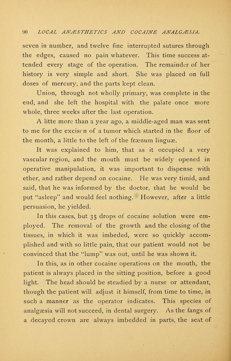 seven in number, and twelve fine interrupted sutures through the edges, caused no pain whatever. ■ This time success at- tended every stage of the operation. The remainder of her history is very simple and short. She was placed on full doses of mercury, and the parts kept clean. Union, through not wholly primary, was complete in the end, and she left the hospital with the palate once more whole, three weeks after the last operation. A litte more than a year ago, a middle-aged man was sent to me for the exciscn of a tumor which started in the floor of the month, a little to the left of the frsenum linguae. It was explained to him, that as it occupied a very vascular region, and the mouth must be widely opened in operative manipulation, it was important to dispense with ether, and rather depend on cocaine. He was very timid, and said, that he was informed by the doctor, that he would be put asleep and would feel nothing. However, after a little persuasion, he yielded. In this cases, but 35 drops of cocaine solution were em- ployed. The removal of the growth and the closing of the tissues, in which it was imbeded, were so quickly accom- plished and with so little pain, that our patient would not be convinced that the lump was out, until he was shown it. In this, as in other cocaine operations on the mouth, the patient is always placed in the sitting position, before a good light. The head should be steadied by a nurse or attendant, though the patient will adjust it himself, from time to time, in such a manner as the operator indicates. This species of analgsesia will not succeed, in dental surgery. As the fangs of a decayed crown are always imbedded in parts, the seat of