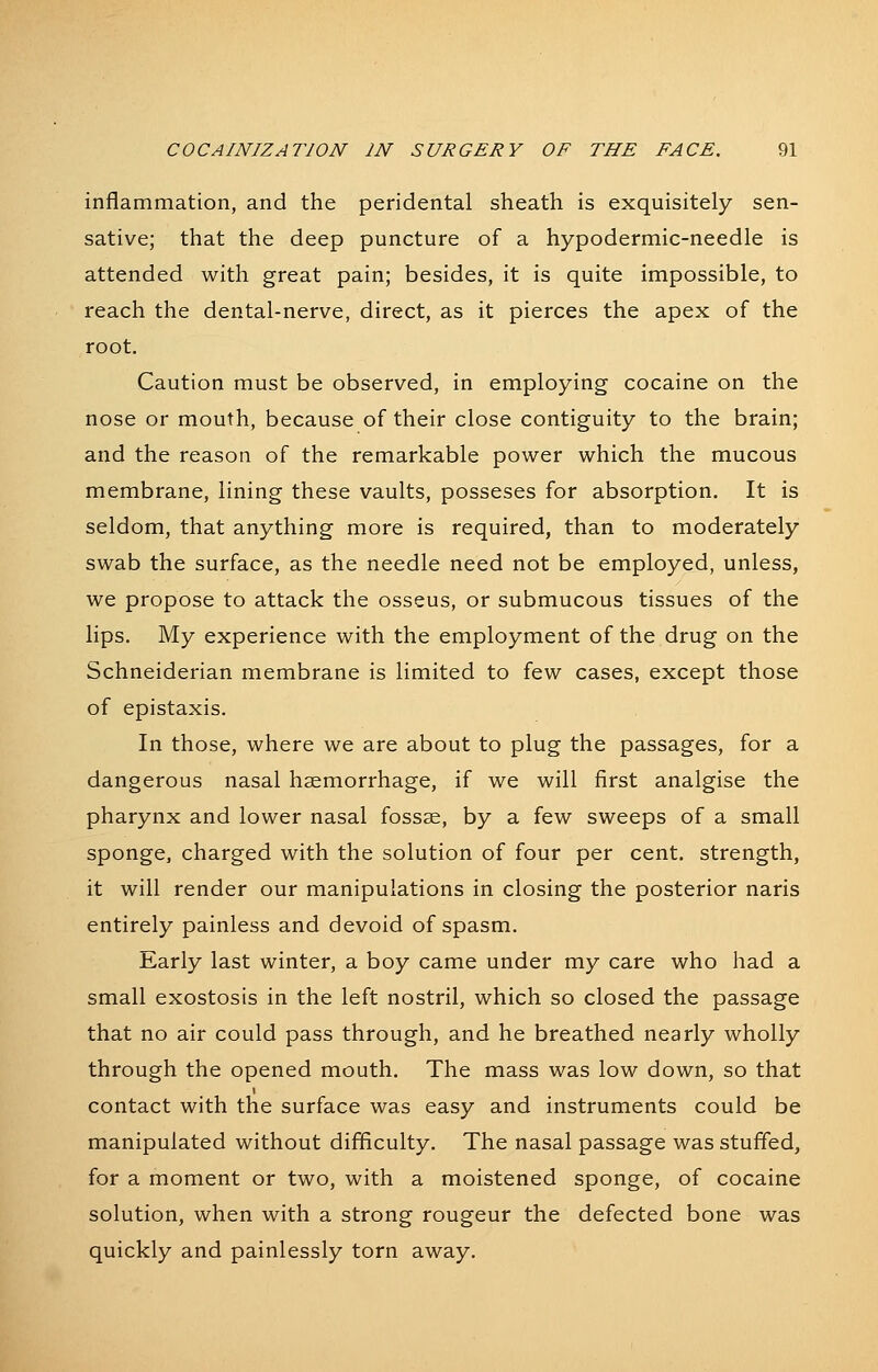 inflammation, and the peridental sheath is exquisitely sen- sative; that the deep puncture of a hypodermic-needle is attended with great pain; besides, it is quite impossible, to reach the dental-nerve, direct, as it pierces the apex of the root. Caution must be observed, in employing cocaine on the nose or mouth, because of their close contiguity to the brain; and the reason of the remarkable power which the mucous membrane, lining these vaults, posseses for absorption. It is seldom, that anything more is required, than to moderately swab the surface, as the needle need not be employed, unless, we propose to attack the osseus, or submucous tissues of the lips. My experience with the employment of the drug on the Schneiderian membrane is limited to few cases, except those of epistaxis. In those, where we are about to plug the passages, for a dangerous nasal haemorrhage, if we will first analgise the pharynx and lower nasal fossae, by a few sweeps of a small sponge, charged with the solution of four per cent, strength, it will render our manipulations in closing the posterior naris entirely painless and devoid of spasm. Early last winter, a boy came under my care who had a small exostosis in the left nostril, which so closed the passage that no air could pass through, and he breathed nearly wholly through the opened mouth. The mass was low down, so that contact with the surface was easy and instruments could be manipulated without difficulty. The nasal passage was stuffed, for a moment or two, with a moistened sponge, of cocaine solution, when with a strong rongeur the defected bone was quickly and painlessly torn away.