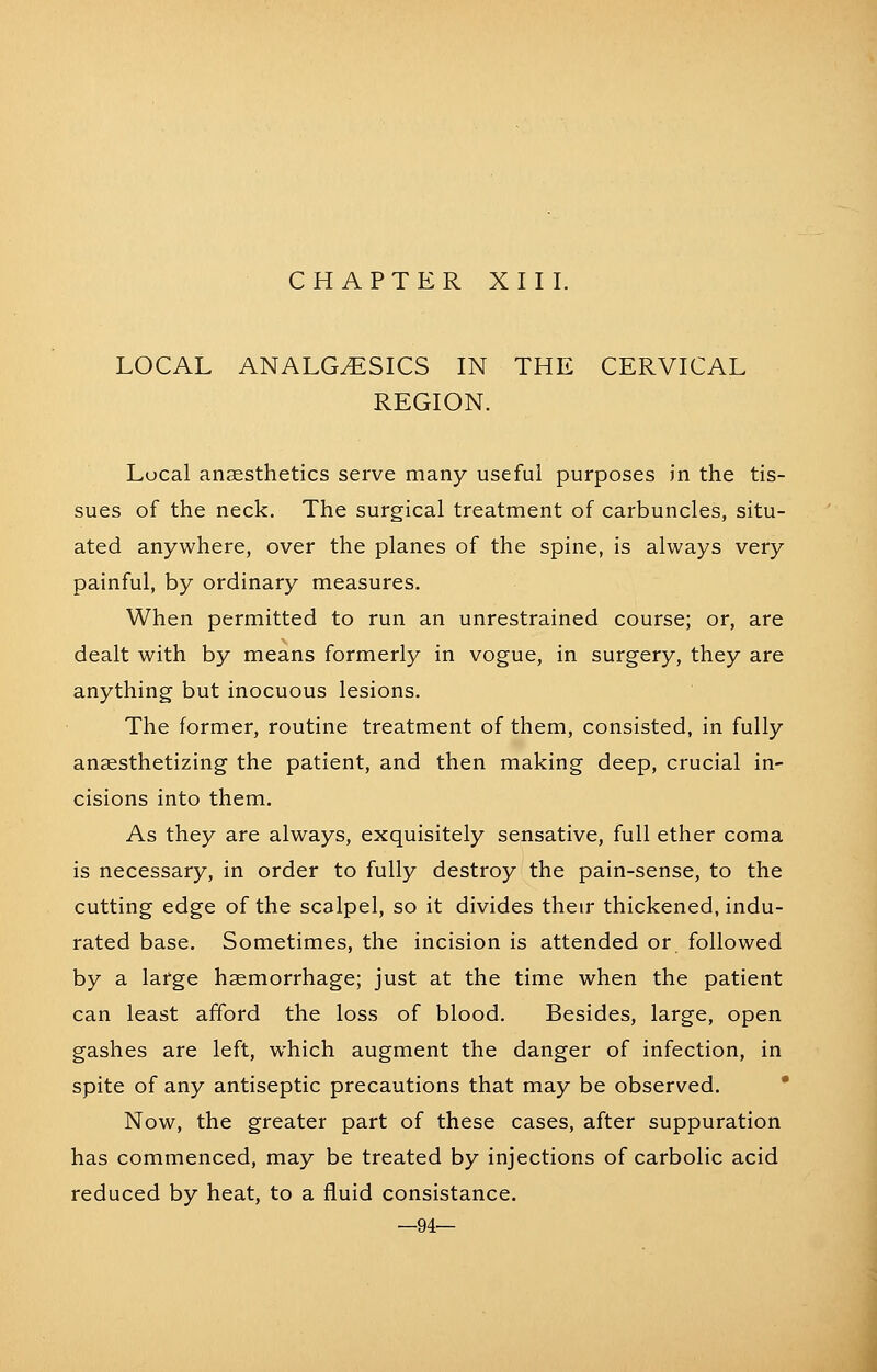 LOCAL ANALGESICS IN THE CERVICAL REGION. Local anaesthetics serve many useful purposes in the tis- sues of the neck. The surgical treatment of carbuncles, situ- ated anywhere, over the planes of the spine, is always very painful, by ordinary measures. When permitted to run an unrestrained course; or, are dealt with by means formerly in vogue, in surgery, they are anything but inocuous lesions. The former, routine treatment of them, consisted, in fully anaesthetizing the patient, and then making deep, crucial in- cisions into them. As they are always, exquisitely sensative, full ether coma is necessary, in order to fully destroy the pain-sense, to the cutting edge of the scalpel, so it divides their thickened, indu- rated base. Sometimes, the incision is attended or followed by a large haemorrhage; just at the time when the patient can least afford the loss of blood. Besides, large, open gashes are left, which augment the danger of infection, in spite of any antiseptic precautions that may be observed. * Now, the greater part of these cases, after suppuration has commenced, may be treated by injections of carbolic acid reduced by heat, to a fluid consistance. —94—