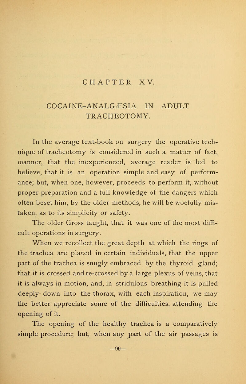 COCAINE-ANALGESIA IN ADULT TRACHEOTOMY. In the average text-book on surgery the operative tech- nique of tracheotomy is considered in such a matter of fact, manner, that the inexperienced, average reader is led to beheve, that it is an operation simple and easy of perform- ance; but, when one, however, proceeds to perform it, without proper preparation and a full knowledge of the dangers which often beset him, by the older methods, he will be woefully mis- taken, as to its simplicity or safety. The older Gross taught, that it was one of the most diffi- cult operations in surgery. When we recollect the great depth at which the rings of the trachea are placed in certain individuals, that the upper part of the trachea is snugly embraced by the thyroid gland; that it is crossed and re-crossed by a large plexus of veins, that it is always in motion, and, in stridulous breathing it is pulled deeply down into the thorax, with each inspiration, we may the better appreciate some of the difficulties, attending the opening of it. The opening of the healthy trachea is a comparatively simple procedure; but, when any part of the air passages is -99—