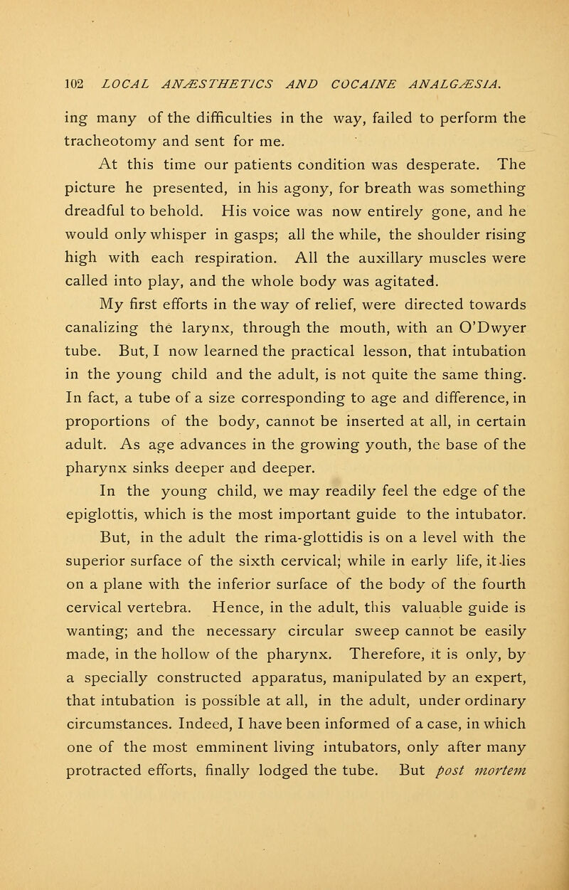 ing many of the difficulties in the way, failed to perform the tracheotomy and sent for me. At this time our patients condition was desperate. The picture he presented, in his agony, for breath was something dreadful to behold. His voice was now entirely gone, and he would only whisper in gasps; all the while, the shoulder rising high with each respiration. All the auxiliary muscles were called into play, and the whole body was agitated. My first efforts in the way of relief, were directed towards canalizing the larynx, through the mouth, with an O'Dwyer tube. But, I now learned the practical lesson, that intubation in the young child and the adult, is not quite the same thing. In fact, a tube of a size corresponding to age and difference, in proportions of the body, cannot be inserted at all, in certain adult. As age advances in the growing youth, the base of the pharynx sinks deeper and deeper. In the young child, we may readily feel the edge of the epiglottis, which is the most important guide to the intubator. But, in the adult the rima-glottidis is on a level with the superior surface of the sixth cervical; while in early life, it-lies on a plane with the inferior surface of the body of the fourth cervical vertebra. Hence, in the adult, this valuable guide is wanting; and the necessary circular sweep cannot be easily made, in the hollow of the pharynx. Therefore, it is only, by a specially constructed apparatus, manipulated by an expert, that intubation is possible at all, in the adult, under ordinary circumstances. Indeed, I have been informed of a case, in which one of the most emminent living intubators, only after many protracted efforts, finally lodged the tube. But post mortem