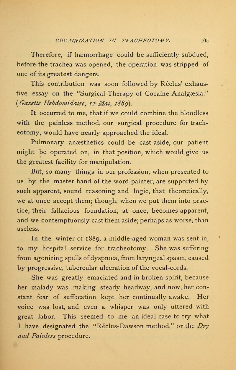 Therefore, if haemorrhage could be sufficiently subdued, before the trachea was opened, the operation was stripped of one of its greatest dangers. This contribution was soon followed by Reclus' exhaus- tive essay on the Surgical Therapy of Cocaine Analgaesia. (Gazette Hebdomidaire, 12 Mai, i88g). It occurred to me, that if we could combine the bloodless with the painless method, our surgical procedure for trach- eotomy, would have nearly approached the ideal. Pulmonary anaesthetics could be cast aside, our patient might be operated on, in that position, which would give us the greatest facility for manipulation. But, so many things in our profession, when presented to us by the master hand of the word-painter, are supported by such apparent, sound reasoning and logic, that theoretically, we at once accept them; though, when we put them into prac- tice, their fallacious foundation, at once, becomes apparent, and we contemptuously cast them aside; perhaps as worse, than useless. In the winter of 1889, a middle-aged woman was sent in, to my hospital service for tracheotomy. She was suffering from agonizing spells of dyspnoea, from laryngeal spasm, caused by progressive, tubercular ulceration of the vocal-cords. She was greatly emaciated and in broken spirit, because her malady was making steady headway, and now, her con- stant fear of suffocation kept her continually awake. Her voice was lost, and even a whisper was only uttered with great labor. This seemed to me an ideal case to try what I have designated the Reclus-Dawson method, or the Dry and Painless procedure.