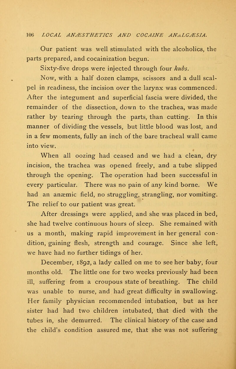 Our patient was well stimulated with the alcoholics, the parts prepared, and cocainization begun. Sixty-five drops were injected through four hubs. Now, with a half dozen clamps, scissors and a dull scal- pel in readiness, the incision over the larynx was commenced. After the integument and superficial fascia were divided, the remainder of the dissection, down to the trachea, was made rather by tearing through the parts, than cutting. In this manner of dividing the vessels, but little blood was lost, and in a few moments, fully an inch of the bare tracheal wall came into view. When all oozing had ceased and we had a clean, dry incision, the trachea was opened freely, and a tube slipped through the opening. The operation had been successful in every particular. There was no pain of any kind borne. We had an anaemic field, no struggling, strangling, nor vomiting. The relief to our patient was great. After dressings were applied, and she was placed in bed, she had twelve continuous hours of sleep. She remained with us a month, making rapid improvement in her general con- dition, gaining flesh, strength and courage. Since she left, we have had no further tidings of her. December, 1892, a lady called on me to see her baby, four months old. The little one for two weeks previously had been ill, suffering from a croupous state of breathing. The child was unable to nurse, and had great difficulty in swallowing. Her family physician recommended intubation, but as her sister had had two children intubated, that died with the tubes in, she demurred. The clinical history of the case and the child's condition assured me, that she was not suffering