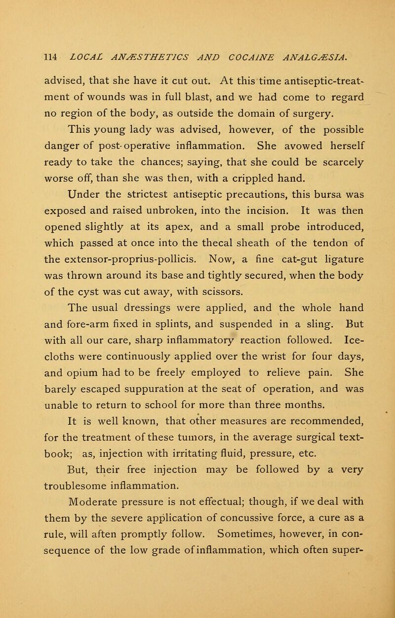 advised, that she have it cut out. At this time antiseptic-treat- ment of wounds was in full blast, and we had come to regard no region of the body, as outside the domain of surgery. This young lady was advised, however, of the possible danger of post- operative inflammation. She avowed herself ready to take the chances; saying, that she could be scarcely worse off, than she was then, with a crippled hand. Under the strictest antiseptic precautions, this bursa was exposed and raised unbroken, into the incision. It was then opened slightly at its apex, and a small probe introduced, which passed at once into the thecal sheath of the tendon of the extensor-proprius-pollicis. Now, a fine cat-gut hgature was thrown around its base and tightly secured, when the body of the cyst was cut away, with scissors. The usual dressings were applied, and the whole hand and fore-arm fixed in splints, and suspended in a sling. But with all our care, sharp inflammatory reaction followed. Ice- cloths were continuously applied over the wrist for four days, and opium had to be freely employed to relieve pain. She barely escaped suppuration at the seat of operation, and was unable to return to school for more than three months. It is well known, that other measures are recommended, for the treatment of these tumors, in the average surgical text- book; as, injection with irritating fluid, pressure, etc. But, their free injection may be followed by a very troublesome inflammation. Moderate pressure is not effectual; though, if we deal with them by the severe application of concussive force, a cure as a rule, will aften promptly follow. Sometimes, however, in con- sequence of the low grade of inflammation, which often super-