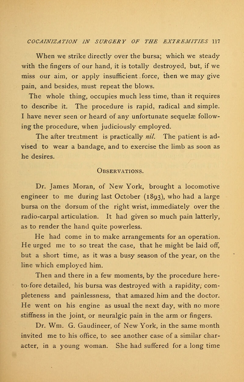 When we strike directly over the bursa; which we steady with the fingers of our hand, it is totally destroyed, but, if we miss our aim, or apply insufficient. force, then we may give pain, and besides, must repeat the blows. The whole thing, occupies much less time, than it requires to describe it. The procedure is rapid, radical and simple. I have never seen or heard of any unfortunate sequelae follow- ing the procedure, when judiciously employed. The after treatment is practically nil. The patient is ad- vised to wear a bandage, and to exercise the limb as soon as he desires. Observations. Dr. James Moran, of New York, brought a locomotive engineer to me during last October (1893), who had a large bursa on the dorsum of the right wrist, immediately over the radio-carpal articulation. It had given so much pain latterly, as to render the hand quite powerless. He had come in to make arrangements for an operation. He urged me to so treat the case, that he might be laid off, but a short time, as it was a busy season of the year, on the line which employed him. Then and there in a few moments, by the procedure here- to-fore detailed, his bursa was destroyed with a rapidity, com- pleteness and painlessness, that amazed him and the doctor. He went on his engine as usual the next day, with no more stiffness in the joint, or neuralgic pain in the arm or fingers. Dr. Wm. G. Gaudineer, of New York, in the same month invited me to his office, to see another case of a similar char- acter, in a young woman. She had suffered for a long time