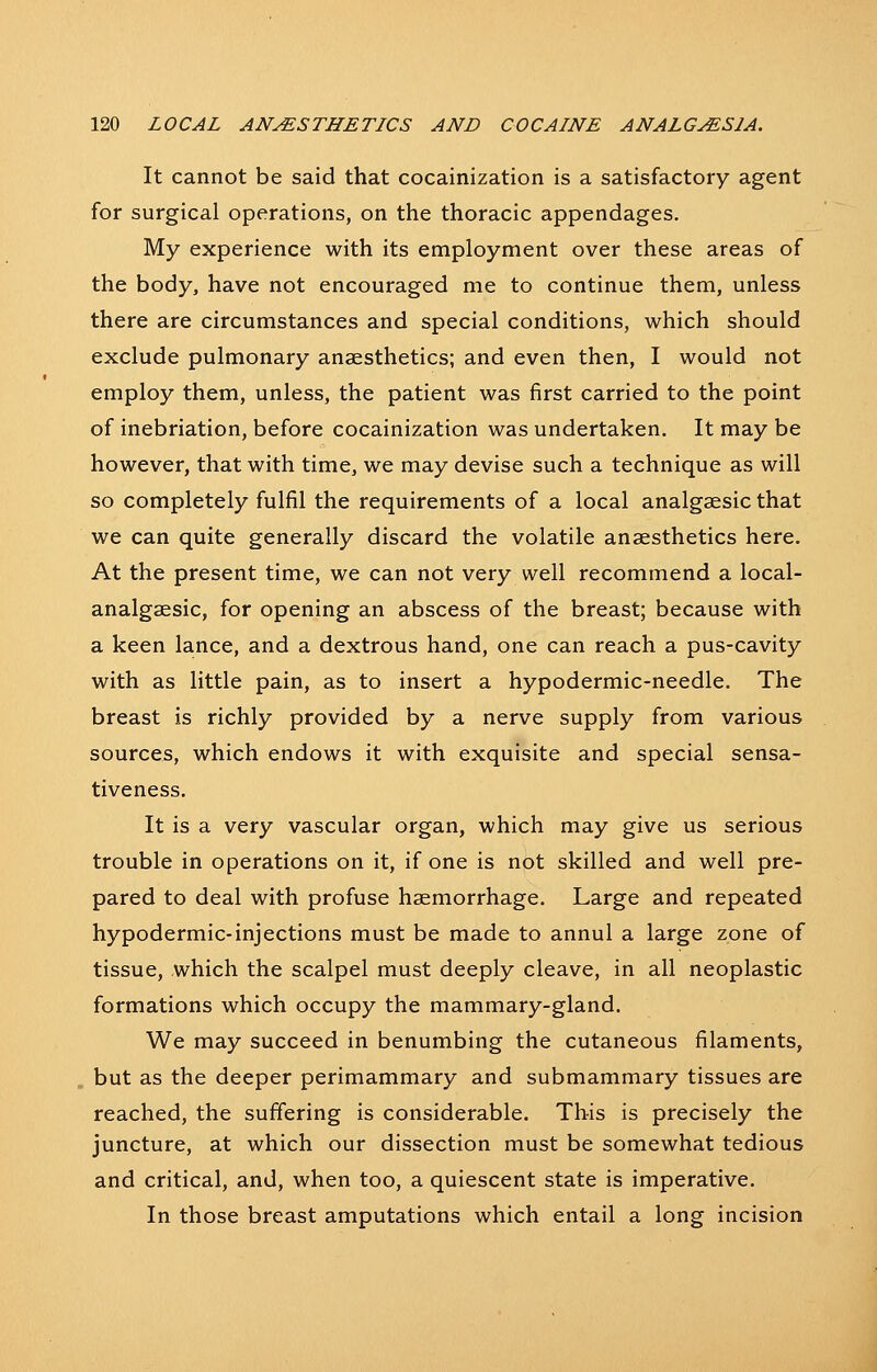 It cannot be said that cocainization is a satisfactory agent for surgical operations, on the thoracic appendages. My experience with its employment over these areas of the body, have not encouraged me to continue them, unless there are circumstances and special conditions, which should exclude pulmonary anaesthetics; and even then, I would not employ them, unless, the patient was first carried to the point of inebriation, before cocainization was undertaken. It may be however, that with time, we may devise such a technique as will so completely fulfil the requirements of a local analgaesic that we can quite generally discard the volatile anaesthetics here. At the present time, we can not very well recommend a local- analgaesic, for opening an abscess of the breast; because with a keen lance, and a dextrous hand, one can reach a pus-cavity with as little pain, as to insert a hypodermic-needle. The breast is richly provided by a nerve supply from various sources, which endows it with exquisite and special sensa- tiveness. It is a very vascular organ, which may give us serious trouble in operations on it, if one is not skilled and well pre- pared to deal with profuse haemorrhage. Large and repeated hypodermic-injections must be made to annul a large zone of tissue, which the scalpel must deeply cleave, in all neoplastic formations which occupy the mammary-gland. We may succeed in benumbing the cutaneous filaments, but as the deeper perimammary and submammary tissues are reached, the suffering is considerable. This is precisely the juncture, at which our dissection must be somewhat tedious and critical, and, when too, a quiescent state is imperative. In those breast amputations which entail a long incision