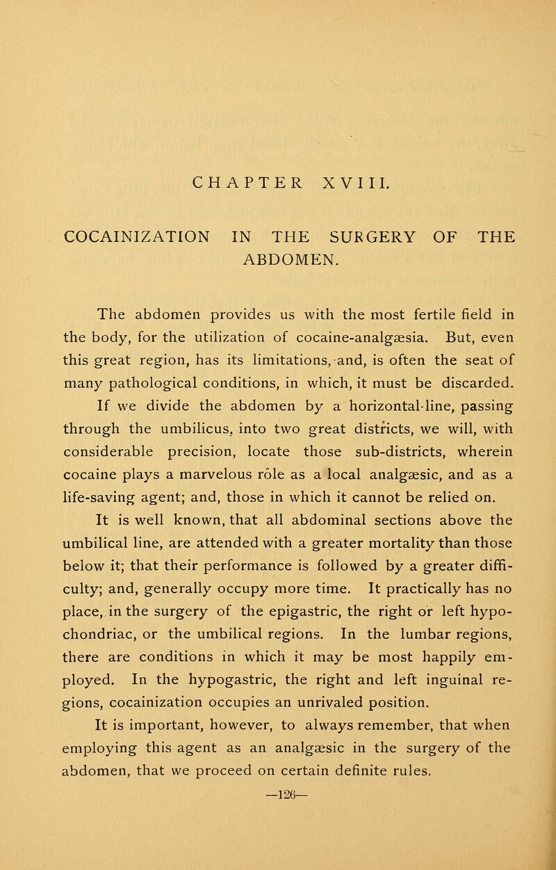 COCAINIZATION IN THE SURGERY OF THE ABDOMEN. The abdomen provides us with the most fertile field in the body, for the utilization of cocaine-analgaesia. But, even this great region, has its limitations, and, is often the seat of many pathological conditions, in which, it must be discarded. If we divide the abdomen by a horizontal-line, passing through the umbilicus, into two great districts, we will, with considerable precision, locate those sub-districts, wherein cocaine plays a marvelous role as a local analgaesic, and as a life-saving agent; and, those in which it cannot be relied on. It is well known, that all abdominal sections above the umbilical line, are attended with a greater mortality than those below it; that their performance is followed by a greater diffi- culty; and, generally occupy more time. It practically has no place,, in the surgery of the epigastric, the right or left hypo- chondriac, or the umbilical regions. In the lumbar regions, there are conditions in which it may be most happily em- ployed. In the hypogastric, the right and left inguinal re- gions, cocainization occupies an unrivaled position. It is important, however, to always remember, that when employing this agent as an analgaesic in the surgery of the abdomen, that we proceed on certain definite rules. —126—