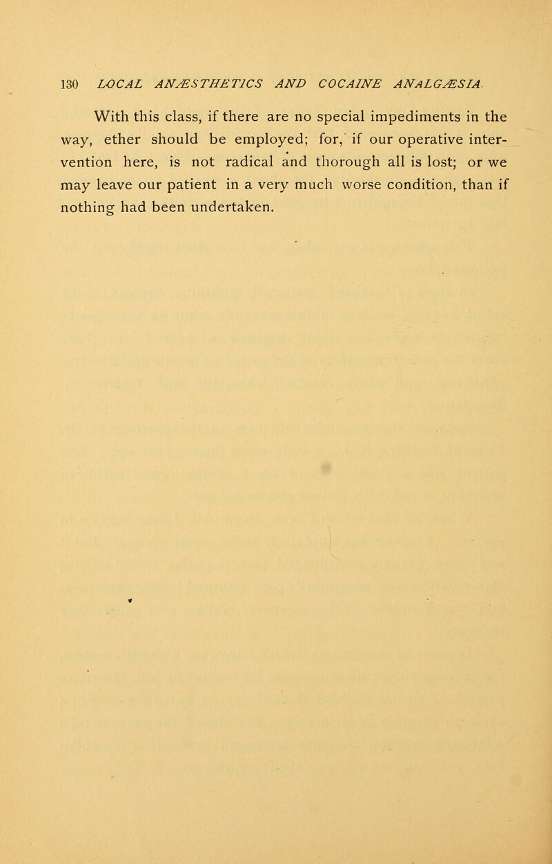 With this class, if there are no special impediments in the way, ether should be employed; for, if our operative inter- vention here, is not radical and tliorough all is lost; or we may leave our patient in a very much worse condition, than if nothing- had been undertaken.