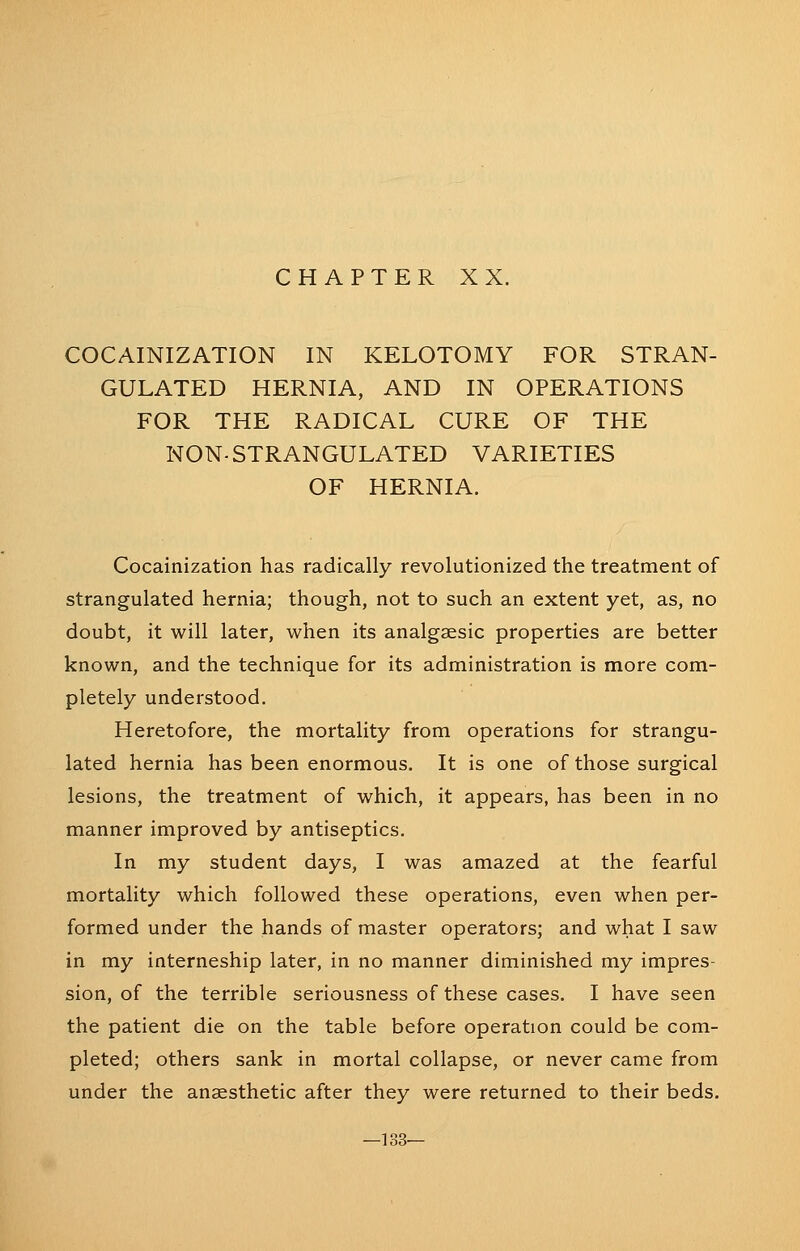 COCAINIZATION IN KELOTOMY FOR STRAN- GULATED HERNIA, AND IN OPERATIONS FOR THE RADICAL CURE OF THE NON- STRANGULATED VARIETIES OF HERNIA. Cocainization has radically revolutionized the treatment of strangulated hernia; though, not to such an extent yet, as, no doubt, it will later, when its analgaesic properties are better known, and the technique for its administration is more com- pletely understood. Heretofore, the mortality from operations for strangu- lated hernia has been enormous. It is one of those surgical lesions, the treatment of which, it appears, has been in no manner improved by antiseptics. In my student days, I was amazed at the fearful mortality which followed these operations, even when per- formed under the hands of master operators; and what I saw in my interneship later, in no manner diminished my impres- sion, of the terrible seriousness of these cases. I have seen the patient die on the table before operation could be com- pleted; others sank in mortal collapse, or never came from under the anaesthetic after they were returned to their beds. —133—