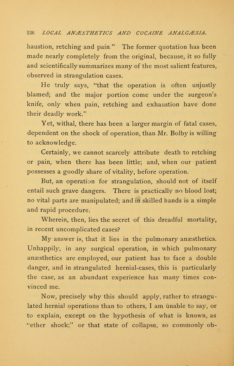 haustion, retching and pain, The former quotation has been made nearly completely from the original, because, it so fully and scientifically summarizes many of the most salient features, observed in strangulation cases. He truly says, that the operation is often unjustly blamed; and the major portion come under the surgeon's knife, only when pain, retching and exhaustion have done their deadly work. Yet, withal, there has been a larger margin of fatal cases, dependent on the shock of operation, than Mr. Bolby is willing to acknowledge. Certainly, we cannot scarcely attribute death to retching or pain, when there has been little; and, when our patient possesses a goodly share of vitality, before operation. But, an operation for strangulation, should not of itself entail such grave dangers. There is practically no blood lost; no vital parts are manipulated; and in skilled hands is a simple and rapid procedure. Wherein, then, lies the secret of this dreadful mortality, in recent uncomplicated cases? My answer is, that it lies in the pulmonary anaesthetics. Unhappily, in any surgical operation, in which pulmonary anaesthetics are employed, our patient has to face a double danger, and in strangulated hernial-cases, this is particularly the case, as an abundant experience has many times con- vinced me. Now, precisely why this should apply, rather to strangu- lated hernia] operations than to others, I am unable to say, or to explain, except on the hypothesis of what is known, as ether shock; or that state of collapse, so commonly ob-