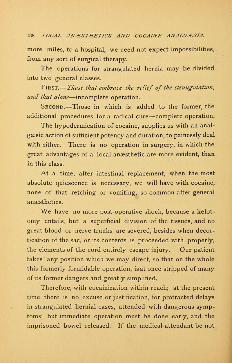 more miles, to a hospital, we need not expect impossibilities, from any sort of surgical therapy. The operations for strangulated hernia may be divided into two general classes. First.—Those that embrace the relief of the strangulation, and that alotie—incomplete operation. Second.—Those in which is added to the former, the additional procedures for a radical cure—complete operation. The hypodermication of cocaine, supplies us with an anal- gaesic action of sufficient potency and duration, to painessly deal with either. There is no operation in surgery, in which the great advantages of a local anaesthetic are more evident, than in this class. At a time, after intestinal replacement, when the most absolute quiescence is necessary, we will have with cocaine, none of that retching or vomiting, so common after general anaesthetics. We have no more post-operative shock, because a kelot- omy entails, but a superficial division of the tissues, and no great blood or nerve trunks are severed, besides when decor- tication of the sac, or its contents is proceeded with properly, the elements of the cord entirely escape injury. Our patient takes any position which we may direct, so that on the whole this formerly formidable operation, is at once stripped of many of its former dangers and greatly simplified. Therefore, with cocainization within reach; at the present time there is no excuse or justification, for protracted delays in strangulated hernial cases, attended with dangerous symp- toms; but immediate operation must be done early, and the imprisoned bowel released. If the medical-attendant be not