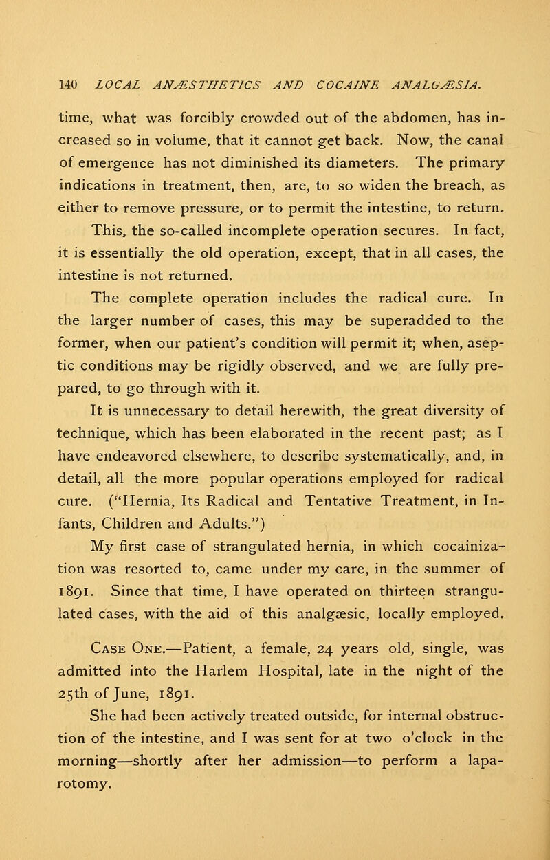 time, what was forcibly crowded out of the abdomen, has in- creased so in volume, that it cannot get back. Now, the canal of emergence has not diminished its diameters. The primary indications in treatment, then, are, to so widen the breach, as either to remove pressure, or to permit the intestine, to return. This, the so-called incomplete operation secures. In fact, it is essentially the old operation, except, that in all cases, the intestine is not returned. The complete operation includes the radical cure. In the larger number of cases, this may be superadded to the former, when our patient's condition will permit it; when, asep- tic conditions may be rigidly observed, and we are fully pre- pared, to go through with it. It is unnecessary to detail herewith, the great diversity of technique, which has been elaborated in the recent past; as I have endeavored elsewhere, to describe systematically, and, in detail, all the more popular operations employed for radical cure. (Hernia, Its Radical and Tentative Treatment, in In- fants, Children and Adults.) My first case of strangulated hernia, in which cocainiza- tion was resorted to, came under my care, in the summer of 1891. Since that time, I have operated on thirteen strangu- lated cases, with the aid of this analgaesic, locally employed. Case One.—Patient, a female, 24 years old, single, was admitted into the Harlem Hospital, late in the night of the 25th of June, 1891. She had been actively treated outside, for internal obstruc- tion of the intestine, and I was sent for at two o'clock in the morning—shortly after her admission—to perform a lapa- rotomy.