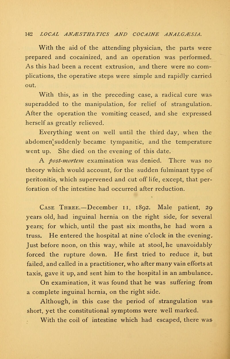 With the aid of the attending physician, the parts were prepared and cocainized, and an opefation was performed. As this had been a recent extrusion, and there were no com- phcations, the operative steps were simple and rapidly carried out. With this, as in the preceding case, a radical cure was^ superadded to the manipulation, for relief of strangulation. After the operation the vomiting ceased, and she expressed herself as greatly relieved. Everything went on well until the third day, when the abdomen^suddenly became tympanitic, and the temperature went up. She died on the evening of this date. A post-mortem examination was denied. There was no theory which would account, for the sudden fulminant type of peritonitis, which supervened and cut offlife, except, that per- foration of the intestine had occurred after reduction. Case Three.—December ii, 1892. Male patient, 29 years old, had inguinal hernia on the right side, for several years; for which, until the past six months, he had worn a truss. He entered the hospital at nine o'clock in the evening. Just before noon, on this way, while at stool, he unavoidably forced the rupture down. He first tried to reduce it, but failed, and called in a practitioner, who after many vain efforts at taxis, gave it up, and sent him to the hospital in an ambulance.. On examination, it was found that he was suffering from a complete inguinal hernia, on the right side. Although, in this case the period of strangulation was short, yet the constitutional symptoms were well marked. With the coil of intestine which had escaped, there was