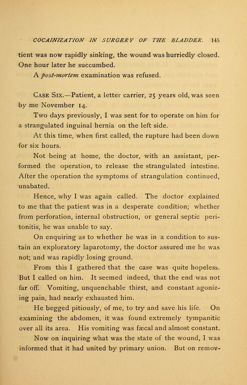 tient was now rapidly sinking, the wound was hurriedly closed. One hour later he succumbed. A post-mortem examination was refused. Case Six.—Patient, a letter carrier, 25 years old, was seen by me November 14. Two days previously, I was sent for to operate on him for a strangulated inguinal hernia on the left side. At this time, when first called, the rupture had been down for six hours. Not being at home, the doctor, with an assistant, per- formed the operation, to release the strangulated intestine. After the operation the symptoms of strangulation continued, unabated. Hence, why I was again called. The doctor explained to me that the patient was in a desperate condition; whether from perforation, internal obstruction, or general septic peri- tonitis, he was unable to say. On enquiring as to whether he was in a condition to sus- tain an exploratory laparotomy, the doctor assured me he was not; and was rapidly losing ground. From this I gathered that the case was quite hopeless. But I called on him. It seemed indeed, that the end was not far off. Vomiting, unquenchable thirst, and constant agoniz- ing pain, had nearly exhausted him. He begged pitiously, of me, to try and save his life. On examining the abdomen, it was found extremely tympanitic over all its area. His vomiting was faecal and almost constant. Now on inquiring what was the state of the wound, I was informed that it had united by primary union. But on remov-