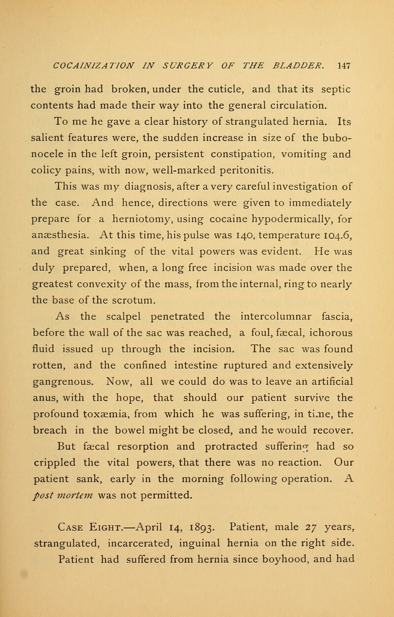 the groin had broken, under the cuticle, and that its septic contents had made their way into the general circulation. To me he gave a clear history of strangulated hernia. Its salient features were, the sudden increase in size of the bubo- nocele in the left groin, persistent constipation, vomiting and colicy pains, with now, well-marked peritonitis. This was my diagnosis, after a very careful investigation of the case. And hence, directions were given to immediately prepare for a herniotomy, using cocaine hypodermically, for anaesthesia. At this time, his pulse was 140, temperature 104.6, and great sinking of the vital powers was evident. He was duly prepared, when, a long free incision was made over the greatest convexity of the mass, from the internal, ring to nearly the base of the scrotum. As the scalpel penetrated the intercolumnar fascia, before the wall of the sac was reached, a foul, faecal, ichorous fluid issued up through the incision. The sac was found rotten, and the confined intestine ruptured and extensively gangrenous. Now, all we could do was to leave an artificial anus, with the hope, that should our patient survive the profound toxaemia, from which he was suffering, in time, the breach in the bowel might be closed, and he would recover. But faecal resorption and protracted suffering had so crippled the vital powers, that there was no reaction. Our patient sank, early in the morning following operation. A post mortem was not permitted. Case Eight.—April 14, 1893. Patient, male 27 years, strangulated, incarcerated, inguinal hernia on the right side. Patient had suffered from hernia since boyhood, and had