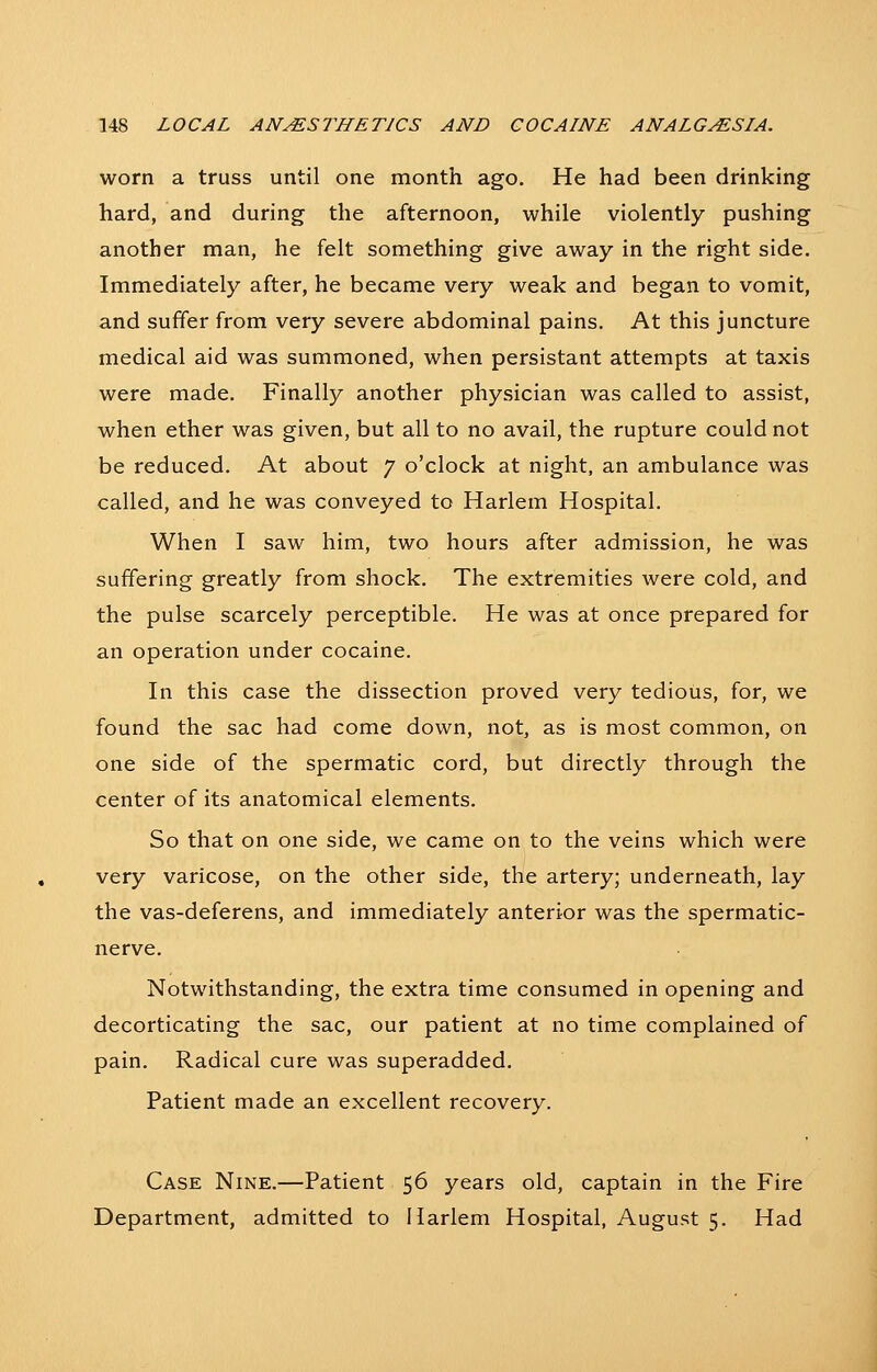 worn a truss until one month ago. He had been drinking hard, and during the afternoon, while violently pushing another man, he felt something give away in the right side. Immediately after, he became very weak and began to vomit, and suffer from very severe abdominal pains. At this juncture medical aid was summoned, when persistant attempts at taxis were made. Finally another physician was called to assist, when ether was given, but all to no avail, the rupture could not be reduced. At about 7 o'clock at night, an ambulance was called, and he was conveyed to Harlem Hospital. When I saw him, two hours after admission, he was suffering greatly from shock. The extremities were cold, and the pulse scarcely perceptible. He was at once prepared for an operation under cocaine. In this case the dissection proved very tedious, for, we found the sac had come down, not, as is most common, on one side of the spermatic cord, but directly through the center of its anatomical elements. So that on one side, we came on to the veins which were very varicose, on the other side, the artery; underneath, lay the vas-deferens, and immediately anterior was the spermatic- nerve. Notwithstanding, the extra time consumed in opening and decorticating the sac, our patient at no time complained of pain. Radical cure was superadded. Patient made an excellent recovery. Case Nine.—Patient 56 years old, captain in the Fire Department, admitted to Harlem Hospital, August 5. Had