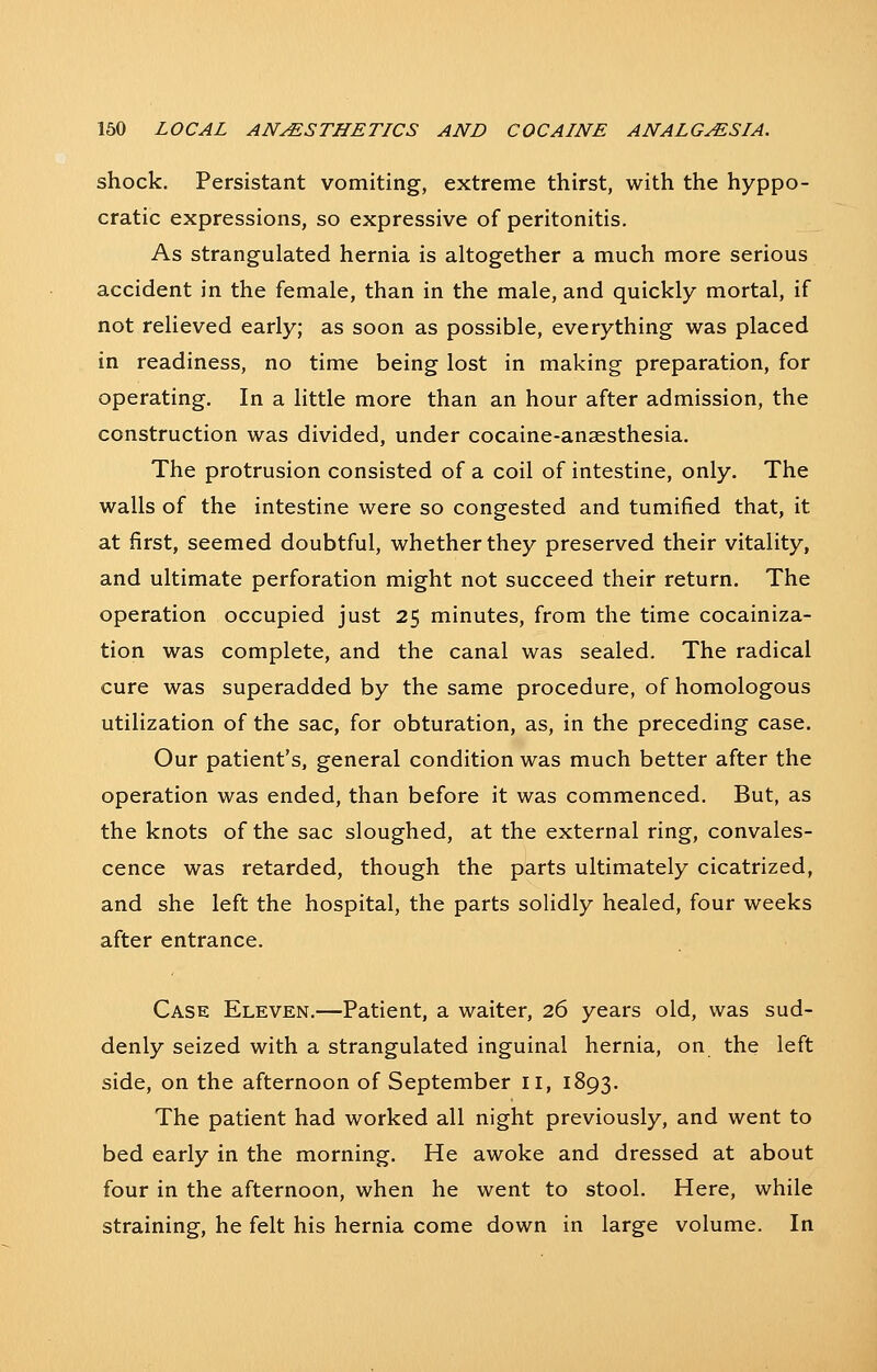 shock. Persistant vomiting, extreme thirst, with the hyppo- cratic expressions, so expressive of peritonitis. As strangulated hernia is altogether a much more serious accident in the female, than in the male, and quickly mortal, if not relieved early; as soon as possible, everything was placed in readiness, no time being lost in making preparation, for operating. In a little more than an hour after admission, the construction was divided, under cocaine-anaesthesia. The protrusion consisted of a coil of intestine, only. The walls of the intestine were so congested and tumified that, it at first, seemed doubtful, whether they preserved their vitality, and ultimate perforation might not succeed their return. The operation occupied just 25 minutes, from the time cocainiza- tion was complete, and the canal was sealed. The radical cure was superadded by the same procedure, of homologous utilization of the sac, for obturation, as, in the preceding case. Our patient's, general condition was much better after the operation was ended, than before it was commenced. But, as the knots of the sac sloughed, at the external ring, convales- cence was retarded, though the parts ultimately cicatrized, and she left the hospital, the parts solidly healed, four weeks after entrance. Case Eleven.—Patient, a waiter, 26 years old, was sud- denly seized with a strangulated inguinal hernia, on the left side, on the afternoon of September 11, 1893. The patient had worked all night previously, and went to bed early in the morning. He awoke and dressed at about four in the afternoon, when he went to stool. Here, while straining, he felt his hernia come down in large volume. In