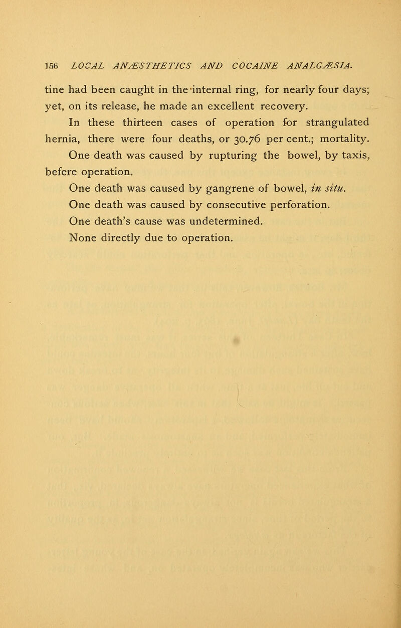 tine had been caught in the-internal ring, for nearly four days; yet, on its release, he made an excellent recovery. In these thirteen cases of operation for strangulated hernia, there were four deaths, or 30.76 per cent.; mortality. One death was caused by rupturing the bowel, by taxis, befere operation. One death was caused by gangrene of bowel, in situ. One death was caused by consecutive perforation. One death's cause was undetermined. None directly due to operation.