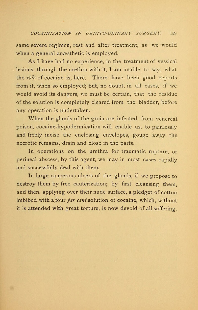 same severe regimen, rest and after treatment, as we would when a general anaesthetic is employed. As I have had no experience, in the treatment of vessical lesions, through the urethra with it, I am unable, to say, what the role of cocaine is, here. There have been good reports from it, when so employed; but, no doubt, in all cases, if we would avoid its dangers, we must be certain, that the residue of the solution is completely cleared from the bladder, before any operation is undertaken. When the glands of the groin are infected from venereal poison, cocaine-hypodermication will enable us, to painlessly and freely incise the enclosing envelopes, gouge away the necrotic remains, drain and close in the parts. In operations on the urethra for traumatic ruptnre, or perineal abscess, by this agent, we may in most cases rapidly and successfully deal with them. In large cancerous ulcers of the glands, if we propose to destroy them by free cauterization; by first cleansing them, and then, applying over their nude surface, a pledget of cotton imbibed with a four/^r ^f/z/solution of cocaine, which, without it is attended with great torture, is now devoid of all suffering.