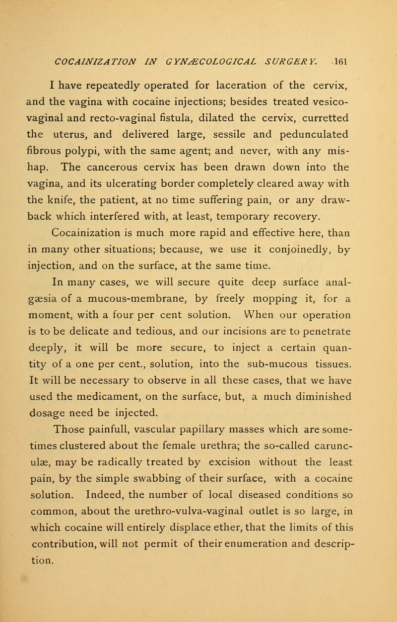 I have repeatedly operated for laceration of the cervix, and the vagina with cocaine injections; besides treated vesico- vaginal and recto-vaginal fistula, dilated the cervix, curretted the uterus, and delivered large, sessile and pedunculated fibrous polypi, with the same agent; and never, with any mis- hap. The cancerous cervix has been drawn down into the vagina, and its ulcerating border completely cleared away with the knife, the patient, at no time suffering pain, or any draw- back which interfered with, at least, temporary recovery. Cocainization is much more rapid and effective here, than in many other situations; because, we use it conjoinedly, by injection, and on the surface, at the same time. In many cases, we will secure quite deep surface anal- gaesia of a mucous-membrane, by freely mopping it, for a moment, with a four per cent solution. When our operation is to be delicate and tedious, and our incisions are to penetrate deeply, it will be more secure, to inject a certain quan- tity of a one per cent., solution, into the sub-mucous tissues. It will be necessary to observe in all these cases, that we have used the medicament, on the surface, but, a much diminished dosage need be injected. Those painfull, vascular papillary masses which are some- times clustered about the female urethra; the so-called carunc- ulae, may be radically treated by excision without the least pain, by the simple swabbing of their surface, with a cocaine solution. Indeed, the number of local diseased conditions so common, about the urethro-vulva-vaginal outlet is so large, in which cocaine will entirely displace ether, that the limits of this contribution, will not permit of their enumeration and descrip- tion.