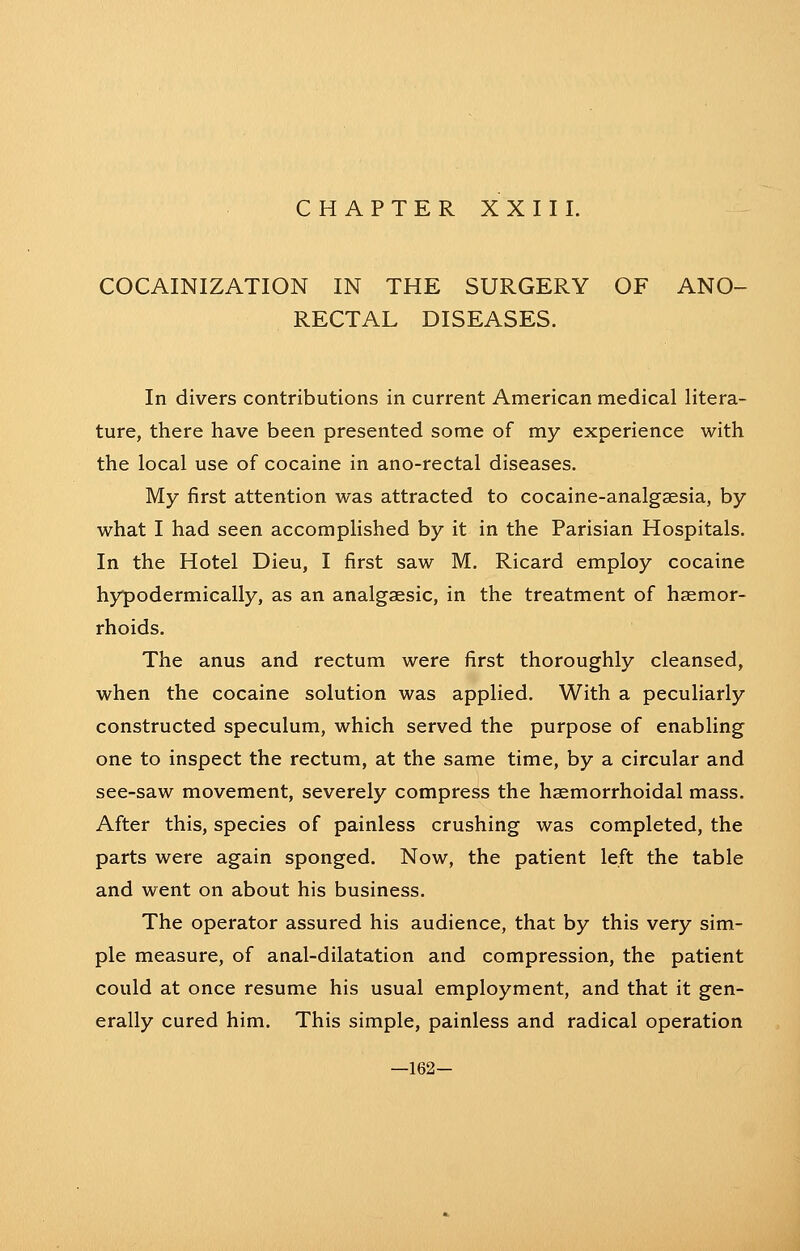 COCAINIZATION IN THE SURGERY OF ANO- RECTAL DISEASES. In divers contributions in current American medical litera- ture, there have been presented some of my experience with the local use of cocaine in ano-rectal diseases. My first attention was attracted to cocaine-analgaesia, by what I had seen accomplished by it in the Parisian Hospitals. In the Hotel Dieu, I first saw M. Ricard employ cocaine hypodermically, as an analgaesic, in the treatment of haemor- rhoids. The anus and rectum were first thoroughly cleansed, when the cocaine solution was applied. With a peculiarly constructed speculum, which served the purpose of enabling one to inspect the rectum, at the same time, by a circular and see-saw movement, severely compress the haemorrhoidal mass. After this, species of painless crushing was completed, the parts were again sponged. Now, the patient left the table and went on about his business. The operator assured his audience, that by this very sim- ple measure, of anal-dilatation and compression, the patient could at once resume his usual employment, and that it gen- erally cured him. This simple, painless and radical operation —162-