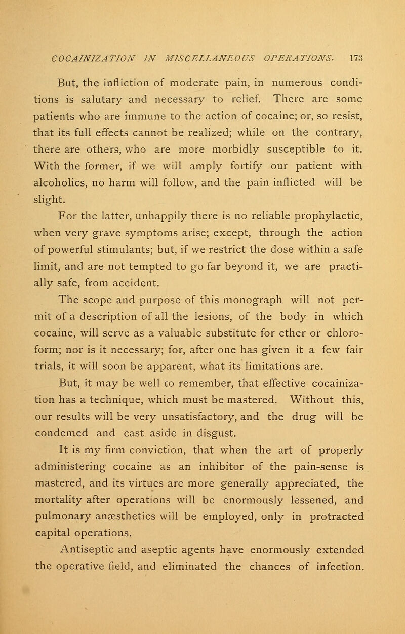 But, the infliction of moderate pain, in numerous condi- tions is salutary and necessary to relief. There are some patients who are immune to the action of cocaine; or, so resist, that its full effects cannot be realized; while on the contrary, there are others, who are more morbidly susceptible to it. With the former, if we will amply fortify our patient with alcoholics, no harm will follow, and the pain inflicted will be slight. For the latter, unhappily there is no reliable prophylactic, when very grave symptoms arise; except, through the action of powerful stimulants; but, if we restrict the dose within a safe limit, and are not tempted to go far beyond it, we are practi- ally safe, from accident. The scope and purpose of this monograph will not per- mit of a description of all the lesions, of the body in which cocaine, will serve as a valuable substitute for ether or chloro- form; nor is it necessary; for, after one has given it a few fair trials, it will soon be apparent, what its limitations are. But, it may be well to remember, that effective cocainiza- tion has a technique, which must be mastered. Without this, our results will be very unsatisfactory, and the drug will be condemed and cast aside in disgust. It is my firm conviction, that when the art of properly administering cocaine as an inhibitor of the pain-sense is mastered, and its virtues are more generally appreciated, the mortality after operations will be enormously lessened, and pulmonary anaesthetics will be employed, only in protracted capital operations. Antiseptic and aseptic agents have enormously extended the operative field, and eliminated the chances of infection.