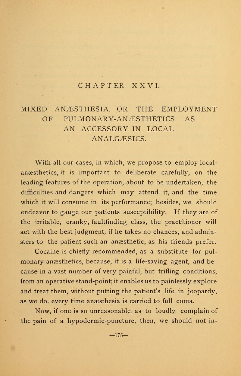 C H A P T ER XXVI. MIXED ANESTHESIA, OR THE EMPLOYMENT OF PULMONARY-ANESTHETICS AS AN ACCESSORY IN LOCAL ANALGESICS. With all our cases, in which, we propose to employ local- anaesthetics, it is important to deliberate carefully, on the leading features of the operation, about to be undertaken, the difficulties and dangers which may attend it, and the time which it will consume in its performance; besides, we should endeavor to gauge our patients susceptibility. If they are of the irritable, cranky, faultfinding class, the practitioner will act with the best judgment, if he takes no chances, and admin- sters to the patient such an anaesthetic, as his friends prefer. Cocaine is chiefly recommended, as a substitute for pul- monary-anaesthetics, because, it is a life-saving agent, and be- cause in a vast number of very painful, but trifling conditions, from an operative stand-point; it enables us to painlessly explore and treat them, without putting the patient's life in jeopardy, as we do. every time anaesthesia is carried to full coma. Now, if one is so unreasonable, as to loudly complain of the pain of a hypodermic-puncture, then, we should not in- —175—