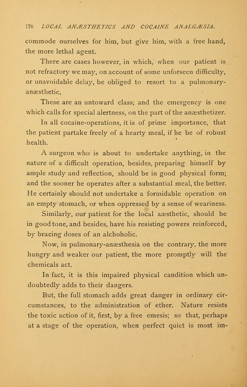 commode ourselves for him, but give him, with a free hand, the more lethal agent. There are cases however, in which, when our patient is not refractory we may, on account of some unforseen difficulty, or unavoidable delay, be obliged to resort to a pulmonary- anaesthetic, These are an untoward class; and the emergency is one which'calls for special alertness, on the part of the anaesthetizer. In all cocaine-operations, it is of prime importance, that the patient partake freely of a hearty meal, if he be of robust health. A surgeon who is about to undertake anything, in the nature of a difficult operation, besides, preparing himself by ample study and reflection, should be in good physical form; and the sooner he operates after a substantial meal, the better. He certainly should not undertake a formidable operation on an empty stomach, or when oppressed by a sense of weariness. Similarly, our patient for the local aaesthetic, should be in good tone, and besides, have his resisting powers reinforced, by bracing doses of an alchoholic. Now, in pulmonary-anaesthesia on the contrary, the more hungry and weaker our patient, the more promptly will the chemicals act. In fact, it is this impaired physical candition which un- doubtedly adds to their dangers. But, the full stomach adds great danger in ordinary cir- cumstances, to the administration of ether. Nature resists the toxic action of it, first, by a free emesis; so that, perhaps at a stage of the operation, when perfect quiet is most im-