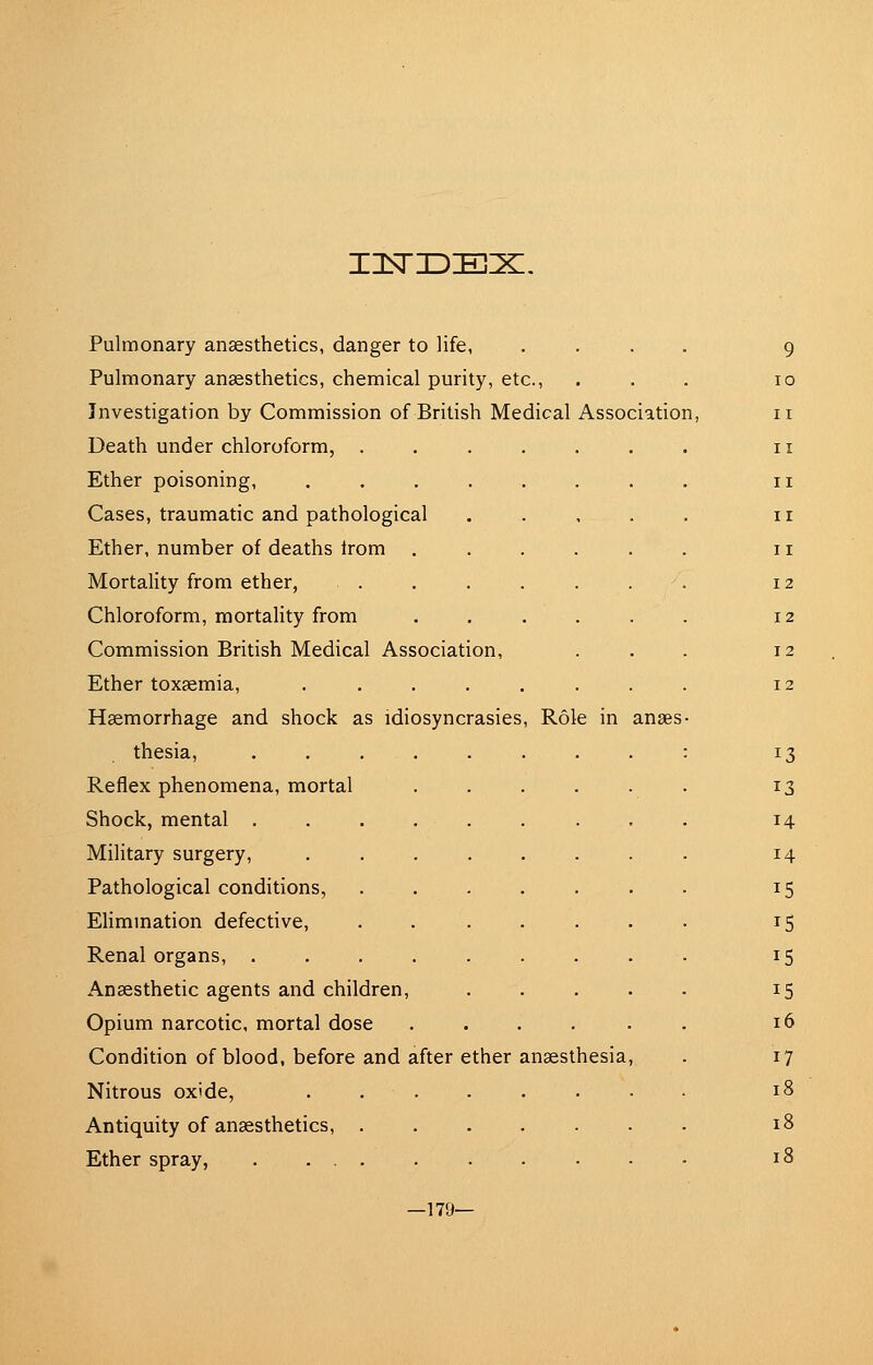 Pulmonary anaesthetics, chemical purity, etc., ... 10 Investigation by Commission of British Medical Association, i Death under chloroform, i Ether poisoning, i Cases, traumatic and pathological i Ether, number of deaths irom i; Mortality from ether, 12 Chloroform, mortality from ...... 12 Commission British Medical Association, ... 12 Ether toxaemia, ........ 12 Haemorrhage and shock as idiosyncrasies. Role in anaes- thesia, : 13 Reflex phenomena, mortal 13 Shock, mental 14 Military surgery, 14 Pathological conditions, 15 EHmmation defective, . 15 Renal organs, 15 Anaesthetic agents and children, 15 Opium narcotic, mortal dose ...... 16 Condition of blood, before and after ether anaesthesia, . 17 Nitrous oxide, . 18 Antiquity of anaesthetics, 18 Ether spray, 18 —179—